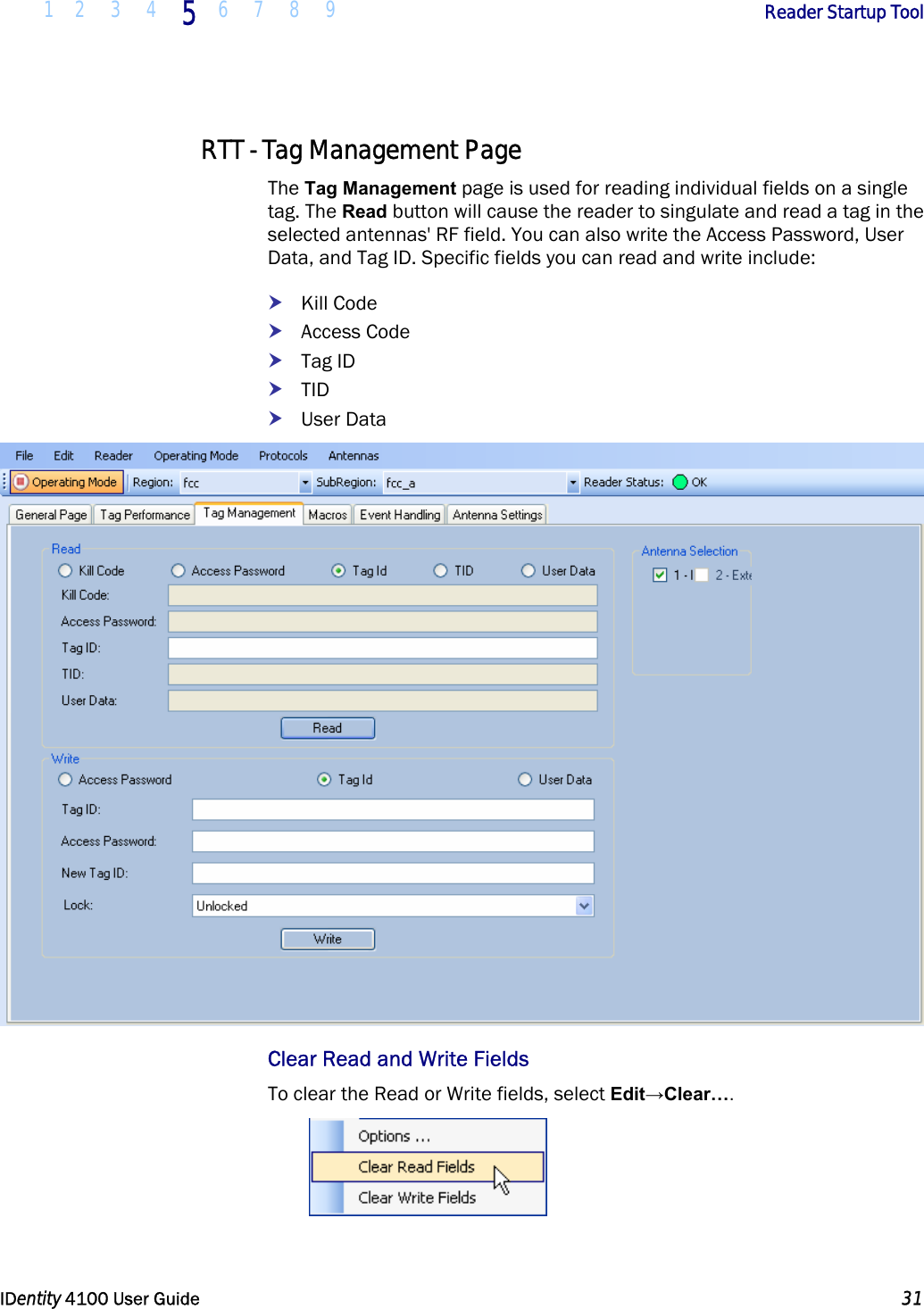  1 2 3 4 5 6 7 8 9       Reader Startup Tool   IDentity 4100 User Guide  31  RTT - Tag Management Page The Tag Management page is used for reading individual fields on a single tag. The Read button will cause the reader to singulate and read a tag in the selected antennas&apos; RF field. You can also write the Access Password, User Data, and Tag ID. Specific fields you can read and write include: h Kill Code h Access Code h Tag ID h TID h User Data  Clear Read and Write Fields To clear the Read or Write fields, select Edit→Clear….  