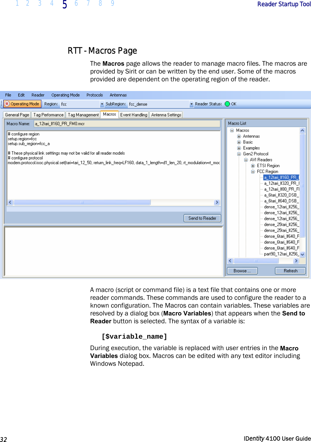  1 2  3  4 5 6 7 8 9       Reader Startup Tool   32  IDentity 4100 User Guide  RTT - Macros Page The Macros page allows the reader to manage macro files. The macros are provided by Sirit or can be written by the end user. Some of the macros provided are dependent on the operating region of the reader.  A macro (script or command file) is a text file that contains one or more reader commands. These commands are used to configure the reader to a known configuration. The Macros can contain variables. These variables are resolved by a dialog box (Macro Variables) that appears when the Send to Reader button is selected. The syntax of a variable is:  [$variable_name]  During execution, the variable is replaced with user entries in the Macro Variables dialog box. Macros can be edited with any text editor including Windows Notepad. 