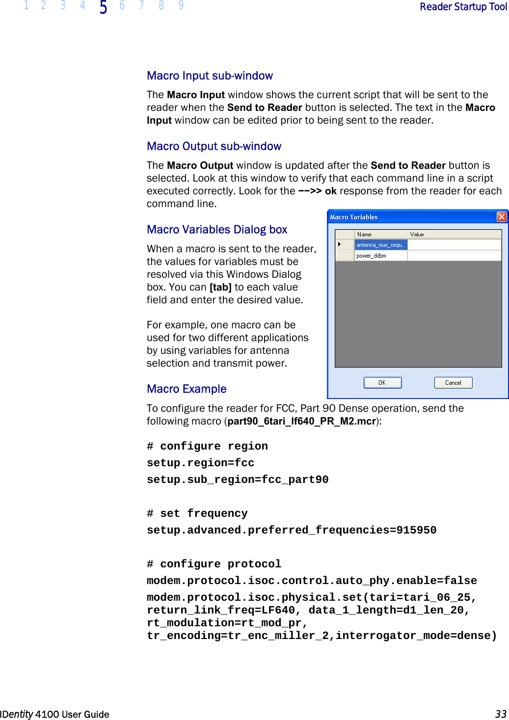  1 2 3 4 5 6 7 8 9       Reader Startup Tool   IDentity 4100 User Guide  33  Macro Input sub-window The Macro Input window shows the current script that will be sent to the reader when the Send to Reader button is selected. The text in the Macro Input window can be edited prior to being sent to the reader.  Macro Output sub-window The Macro Output window is updated after the Send to Reader button is selected. Look at this window to verify that each command line in a script executed correctly. Look for the −−&gt;&gt; ok response from the reader for each command line.  Macro Variables Dialog box When a macro is sent to the reader, the values for variables must be resolved via this Windows Dialog box. You can [tab] to each value field and enter the desired value.  For example, one macro can be used for two different applications by using variables for antenna selection and transmit power.  Macro Example To configure the reader for FCC, Part 90 Dense operation, send the following macro (part90_6tari_lf640_PR_M2.mcr):  # configure region setup.region=fcc setup.sub_region=fcc_part90  # set frequency setup.advanced.preferred_frequencies=915950  # configure protocol modem.protocol.isoc.control.auto_phy.enable=false modem.protocol.isoc.physical.set(tari=tari_06_25, return_link_freq=LF640, data_1_length=d1_len_20, rt_modulation=rt_mod_pr, tr_encoding=tr_enc_miller_2,interrogator_mode=dense) 