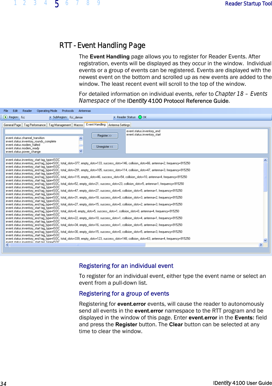  1 2  3  4 5 6 7 8 9       Reader Startup Tool   34  IDentity 4100 User Guide  RTT - Event Handling Page The Event Handling page allows you to register for Reader Events. After registration, events will be displayed as they occur in the window.  Individual events or a group of events can be registered. Events are displayed with the newest event on the bottom and scrolled up as new events are added to the window. The least recent event will scroll to the top of the window. For detailed information on individual events, refer to Chapter 18 – Events Namespace of the IDentity 4100 Protocol Reference Guide.  Registering for an individual event To register for an individual event, either type the event name or select an event from a pull-down list.  Registering for a group of events Registering for event.error events, will cause the reader to autonomously send all events in the event.error namespace to the RTT program and be displayed in the window of this page. Enter event.error in the Events: field and press the Register button. The Clear button can be selected at any time to clear the window. 