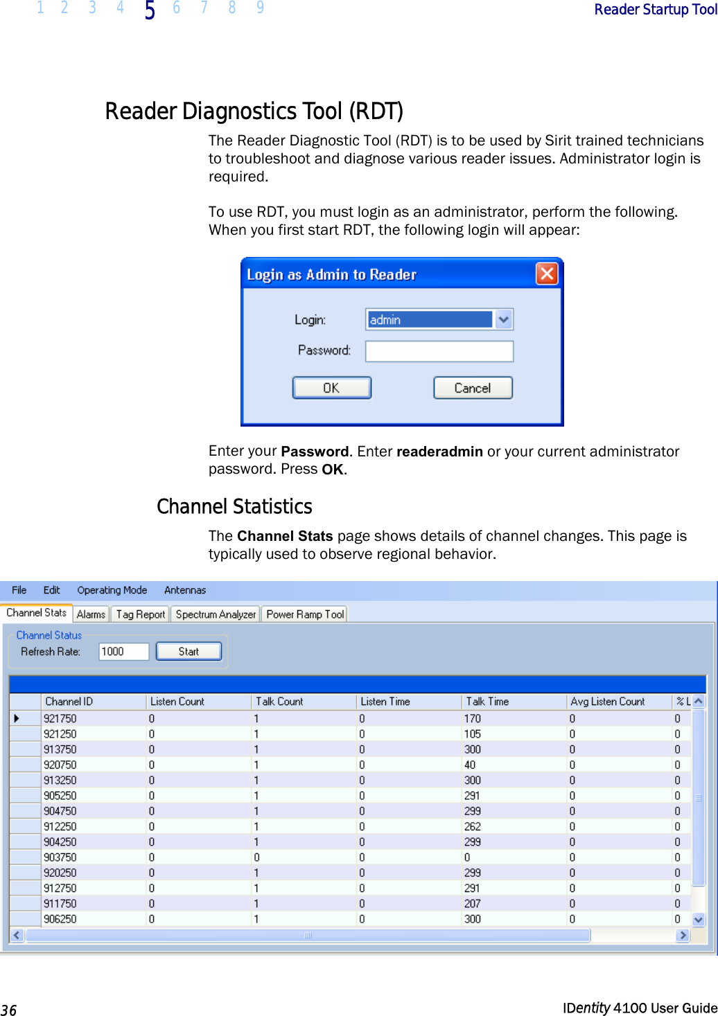  1 2  3  4 5 6 7 8 9       Reader Startup Tool   36  IDentity 4100 User Guide  Reader Diagnostics Tool (RDT) The Reader Diagnostic Tool (RDT) is to be used by Sirit trained technicians to troubleshoot and diagnose various reader issues. Administrator login is required. To use RDT, you must login as an administrator, perform the following. When you first start RDT, the following login will appear:  Enter your Password. Enter readeradmin or your current administrator password. Press OK. Channel Statistics The Channel Stats page shows details of channel changes. This page is typically used to observe regional behavior.   