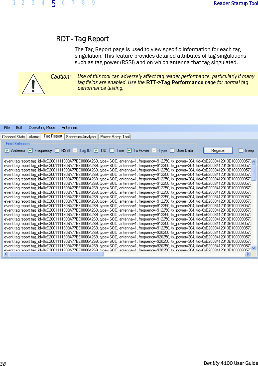  1 2  3  4 5 6 7 8 9       Reader Startup Tool   38  IDentity 4100 User Guide  RDT - Tag Report The Tag Report page is used to view specific information for each tag singulation. This feature provides detailed attributes of tag singulations such as tag power (RSSI) and on which antenna that tag singulated.   Caution: Use of this tool can adversely affect tag reader performance, particularly if many tag fields are enabled. Use the RTT-&gt;Tag Performance page for normal tag performance testing.      