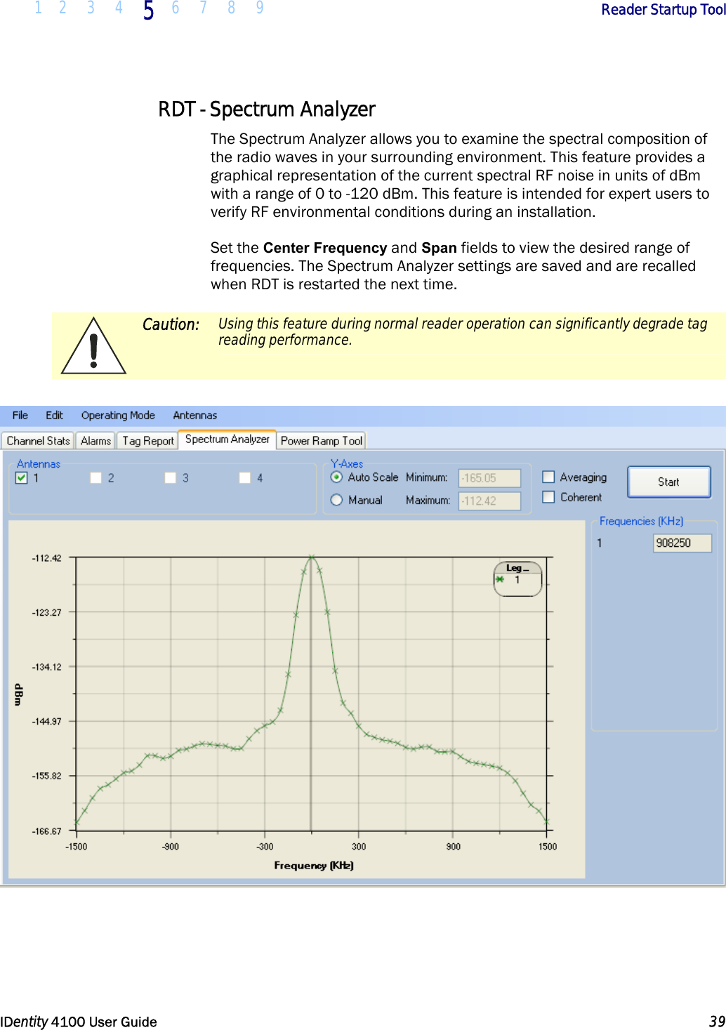  1 2 3 4 5 6 7 8 9       Reader Startup Tool   IDentity 4100 User Guide  39  RDT - Spectrum Analyzer The Spectrum Analyzer allows you to examine the spectral composition of the radio waves in your surrounding environment. This feature provides a graphical representation of the current spectral RF noise in units of dBm with a range of 0 to -120 dBm. This feature is intended for expert users to verify RF environmental conditions during an installation.  Set the Center Frequency and Span fields to view the desired range of frequencies. The Spectrum Analyzer settings are saved and are recalled when RDT is restarted the next time.  Caution: Using this feature during normal reader operation can significantly degrade tag reading performance.     