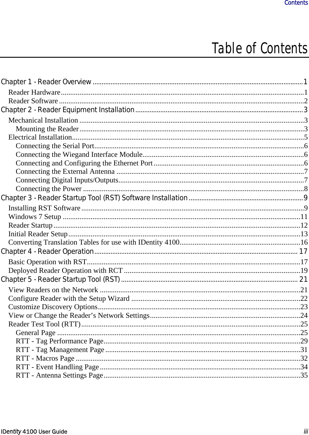                      Contents   IDentity 4100 User Guide  iii  Table of Contents   Chapter 1 - Reader Overview......................................................................................................................1 Reader Hardware...................................................................................................................................1 Reader Software....................................................................................................................................2 Chapter 2 - Reader Equipment Installation..............................................................................................3 Mechanical Installation .........................................................................................................................3 Mounting the Reader.........................................................................................................................3 Electrical Installation.............................................................................................................................5 Connecting the Serial Port.................................................................................................................6 Connecting the Wiegand Interface Module.......................................................................................6 Connecting and Configuring the Ethernet Port.................................................................................6 Connecting the External Antenna .....................................................................................................7 Connecting Digital Inputs/Outputs....................................................................................................7 Connecting the Power .......................................................................................................................8 Chapter 3 - Reader Startup Tool (RST) Software Installation................................................................9 Installing RST Software........................................................................................................................9 Windows 7 Setup ................................................................................................................................11 Reader Startup.....................................................................................................................................12 Initial Reader Setup.............................................................................................................................13 Converting Translation Tables for use with IDentity 4100.................................................................16 Chapter 4 - Reader Operation.................................................................................................................. 17 Basic Operation with RST...................................................................................................................17 Deployed Reader Operation with RCT...............................................................................................19 Chapter 5 - Reader Startup Tool (RST)................................................................................................... 21 View Readers on the Network ............................................................................................................21 Configure Reader with the Setup Wizard ...........................................................................................22 Customize Discovery Options.............................................................................................................23 View or Change the Reader’s Network Settings.................................................................................24 Reader Test Tool (RTT)......................................................................................................................25 General Page ...................................................................................................................................25 RTT - Tag Performance Page..........................................................................................................29 RTT - Tag Management Page.........................................................................................................31 RTT - Macros Page .........................................................................................................................32 RTT - Event Handling Page............................................................................................................34 RTT - Antenna Settings Page..........................................................................................................35 