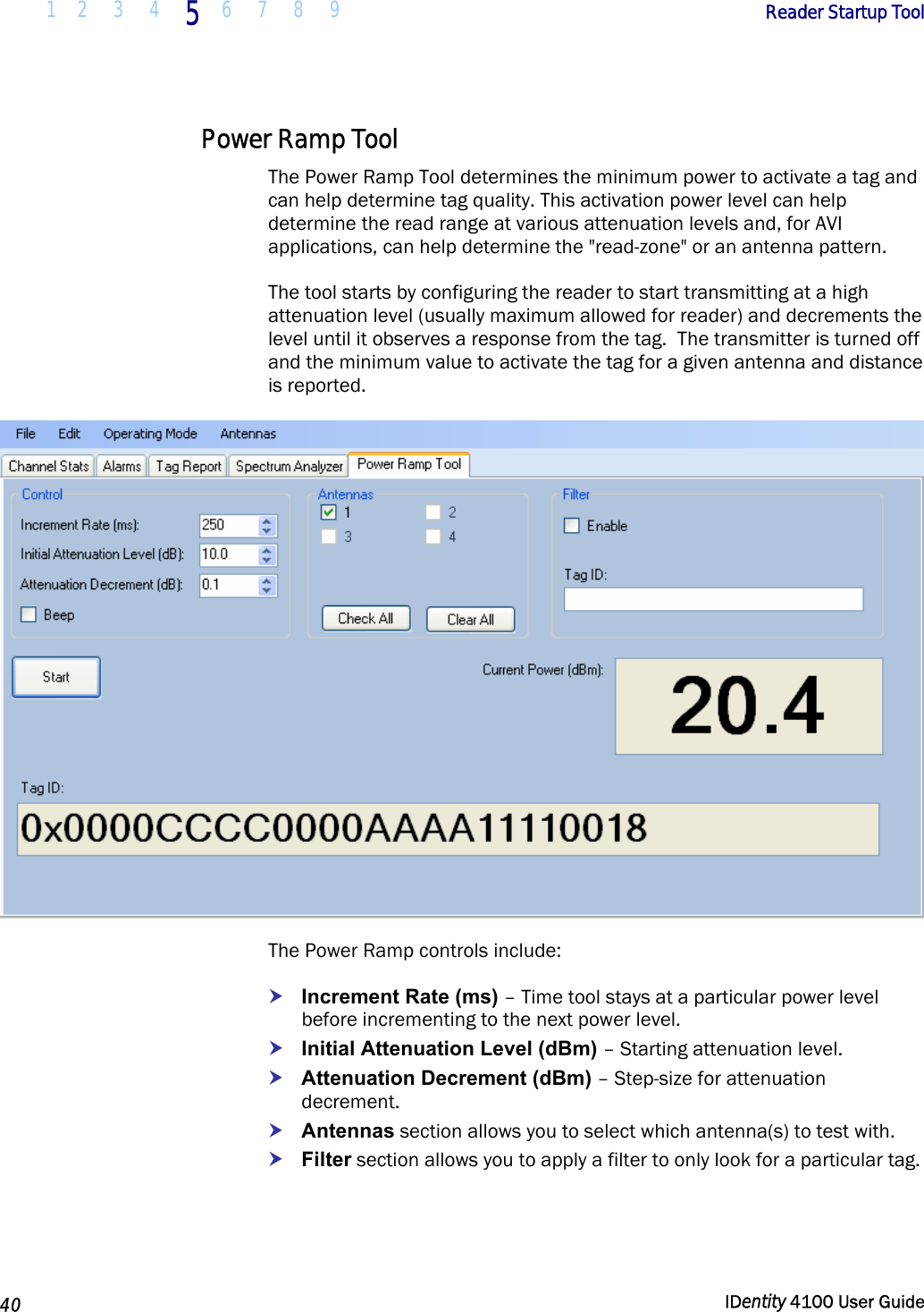  1 2  3  4 5 6 7 8 9       Reader Startup Tool   40  IDentity 4100 User Guide  Power Ramp Tool The Power Ramp Tool determines the minimum power to activate a tag and can help determine tag quality. This activation power level can help determine the read range at various attenuation levels and, for AVI applications, can help determine the &quot;read-zone&quot; or an antenna pattern. The tool starts by configuring the reader to start transmitting at a high attenuation level (usually maximum allowed for reader) and decrements the level until it observes a response from the tag.  The transmitter is turned off and the minimum value to activate the tag for a given antenna and distance is reported.  The Power Ramp controls include: h Increment Rate (ms) – Time tool stays at a particular power level before incrementing to the next power level. h Initial Attenuation Level (dBm) – Starting attenuation level. h Attenuation Decrement (dBm) – Step-size for attenuation decrement. h Antennas section allows you to select which antenna(s) to test with. h Filter section allows you to apply a filter to only look for a particular tag.  