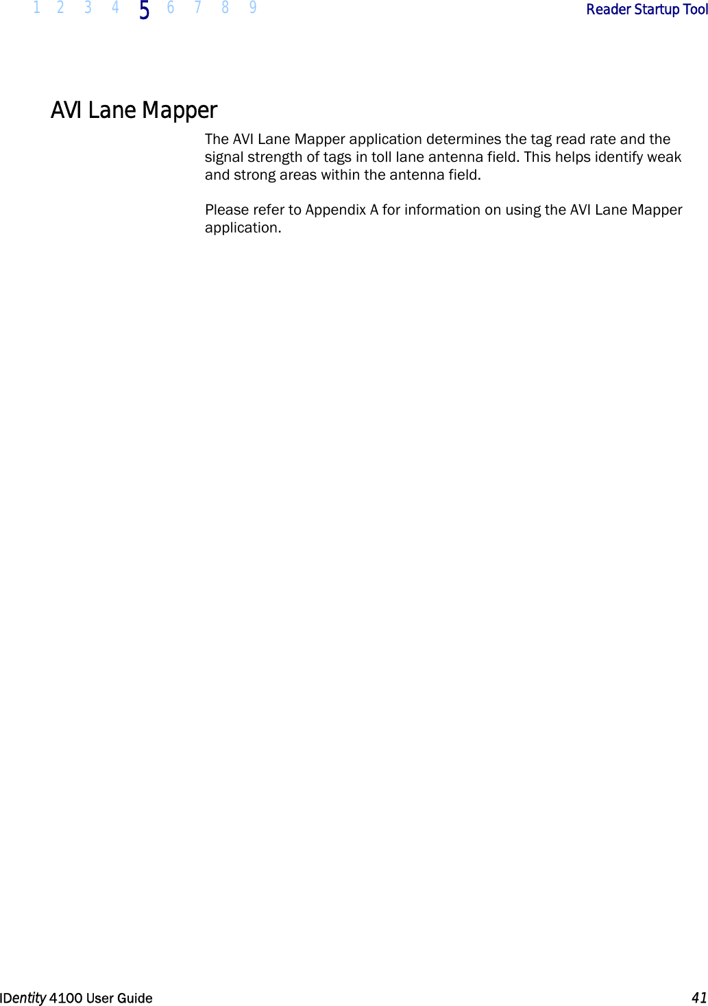 1 2 3 4 5 6 7 8 9       Reader Startup Tool   IDentity 4100 User Guide  41  AVI Lane Mapper The AVI Lane Mapper application determines the tag read rate and the signal strength of tags in toll lane antenna field. This helps identify weak and strong areas within the antenna field. Please refer to Appendix A for information on using the AVI Lane Mapper application.   