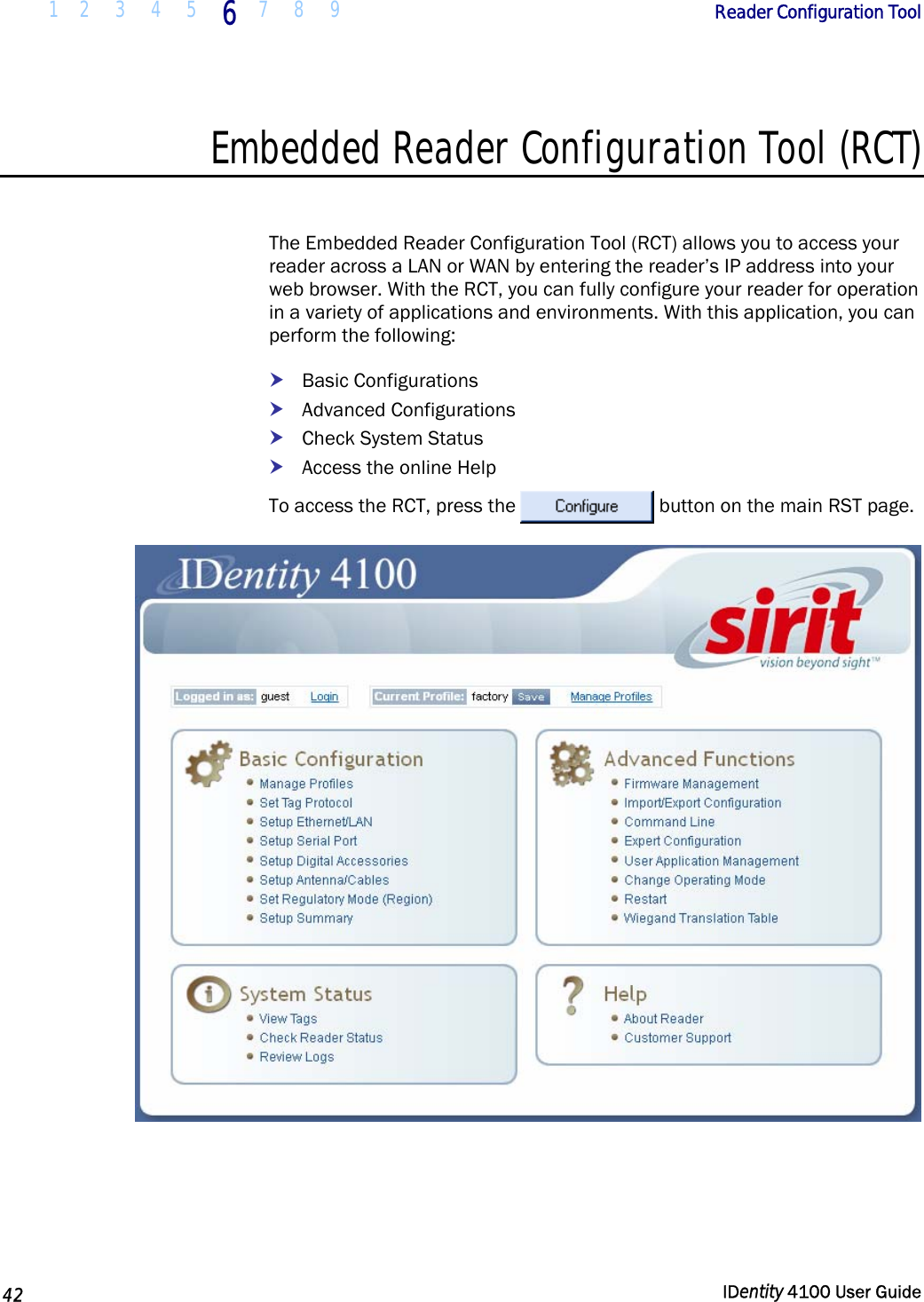  1 2  3  4 5 6 7 8 9       Reader Configuration Tool   42  IDentity 4100 User Guide  Embedded Reader Configuration Tool (RCT)  The Embedded Reader Configuration Tool (RCT) allows you to access your reader across a LAN or WAN by entering the reader’s IP address into your web browser. With the RCT, you can fully configure your reader for operation in a variety of applications and environments. With this application, you can perform the following: h Basic Configurations h Advanced Configurations h Check System Status h Access the online Help To access the RCT, press the  button on the main RST page.  