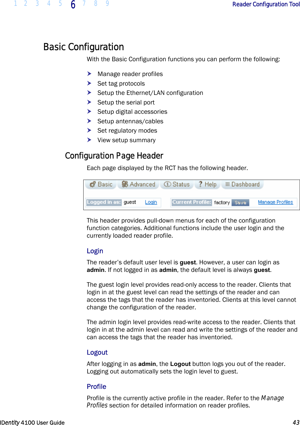  1 2 3 4 5 6 7 8 9       Reader Configuration Tool   IDentity 4100 User Guide  43  Basic Configuration With the Basic Configuration functions you can perform the following: h Manage reader profiles h Set tag protocols h Setup the Ethernet/LAN configuration h Setup the serial port h Setup digital accessories h Setup antennas/cables h Set regulatory modes h View setup summary Configuration Page Header Each page displayed by the RCT has the following header.  This header provides pull-down menus for each of the configuration function categories. Additional functions include the user login and the currently loaded reader profile. Login The reader’s default user level is guest. However, a user can login as admin. If not logged in as admin, the default level is always guest. The guest login level provides read-only access to the reader. Clients that login in at the guest level can read the settings of the reader and can access the tags that the reader has inventoried. Clients at this level cannot change the configuration of the reader. The admin login level provides read-write access to the reader. Clients that login in at the admin level can read and write the settings of the reader and can access the tags that the reader has inventoried.  Logout After logging in as admin, the Logout button logs you out of the reader. Logging out automatically sets the login level to guest. Profile Profile is the currently active profile in the reader. Refer to the Manage Profiles section for detailed information on reader profiles. 