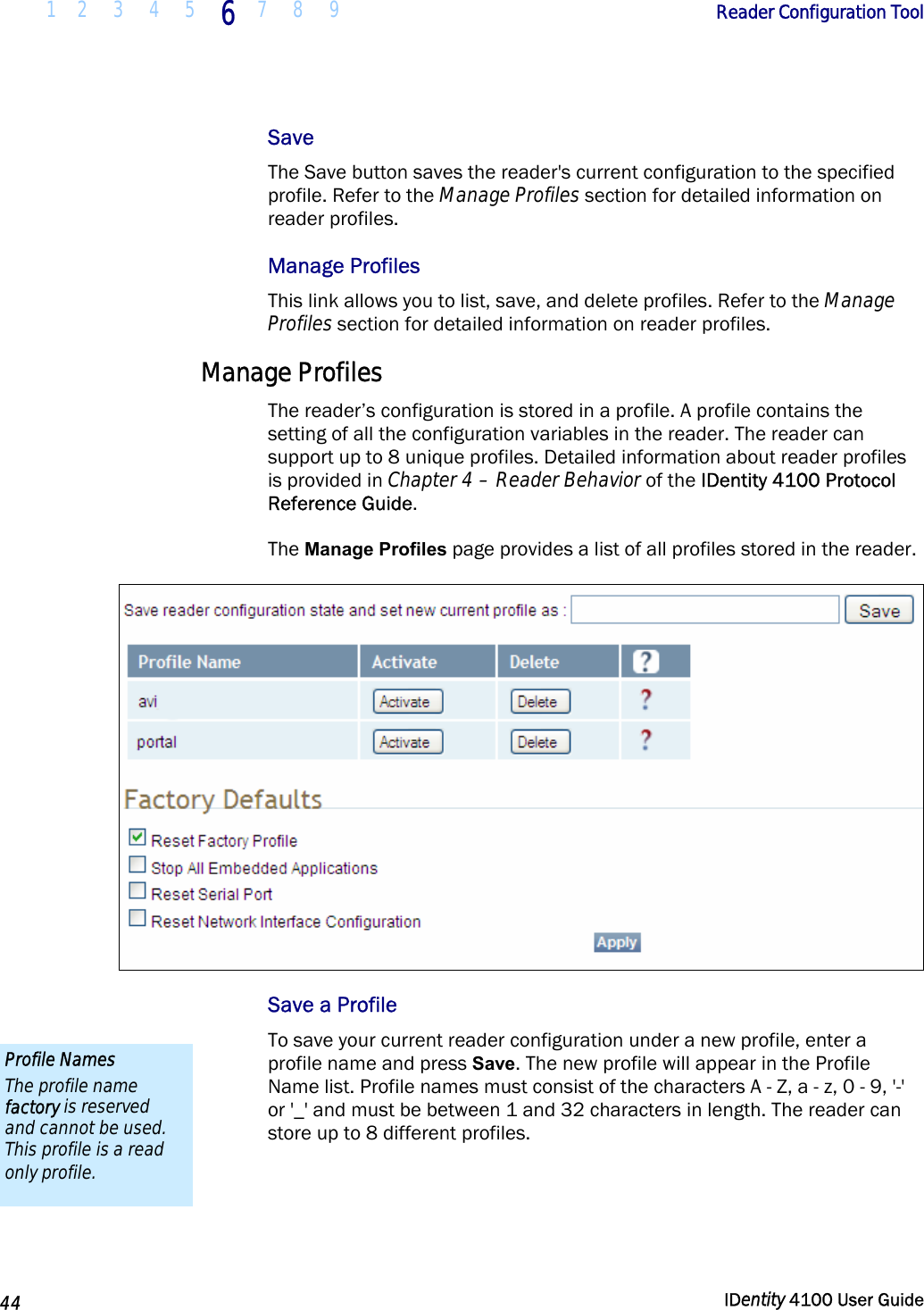  1 2  3  4 5 6 7 8 9       Reader Configuration Tool   44  IDentity 4100 User Guide  Save The Save button saves the reader&apos;s current configuration to the specified profile. Refer to the Manage Profiles section for detailed information on reader profiles. Manage Profiles This link allows you to list, save, and delete profiles. Refer to the Manage Profiles section for detailed information on reader profiles. Manage Profiles The reader’s configuration is stored in a profile. A profile contains the setting of all the configuration variables in the reader. The reader can support up to 8 unique profiles. Detailed information about reader profiles is provided in Chapter 4 – Reader Behavior of the IDentity 4100 Protocol Reference Guide.  The Manage Profiles page provides a list of all profiles stored in the reader.  Save a Profile To save your current reader configuration under a new profile, enter a profile name and press Save. The new profile will appear in the Profile Name list. Profile names must consist of the characters A - Z, a - z, 0 - 9, &apos;-&apos; or &apos;_&apos; and must be between 1 and 32 characters in length. The reader can store up to 8 different profiles.  Profile Names The profile name factory is reserved and cannot be used. This profile is a read only profile. 