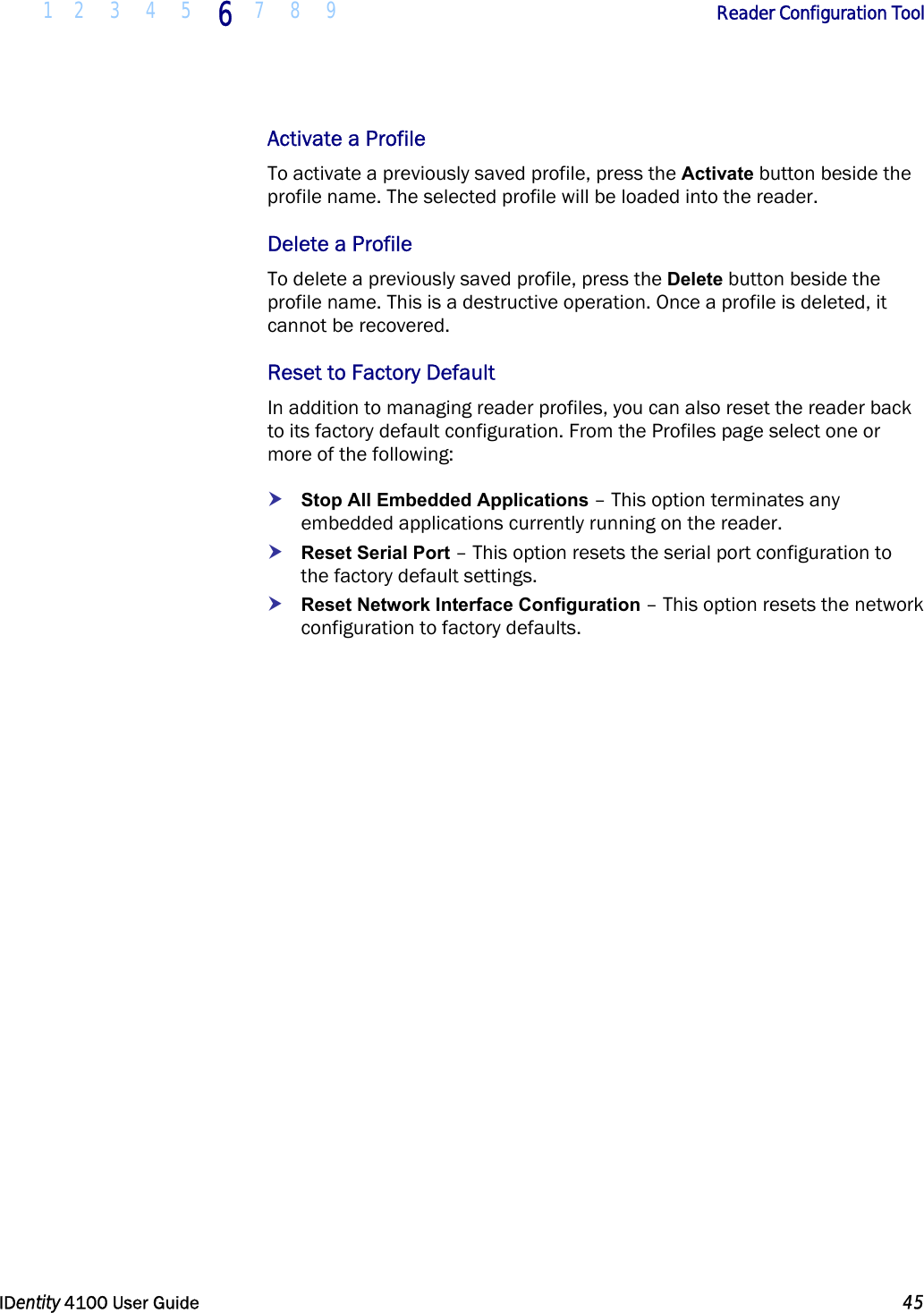  1 2 3 4 5 6 7 8 9       Reader Configuration Tool   IDentity 4100 User Guide  45  Activate a Profile To activate a previously saved profile, press the Activate button beside the profile name. The selected profile will be loaded into the reader.  Delete a Profile To delete a previously saved profile, press the Delete button beside the profile name. This is a destructive operation. Once a profile is deleted, it cannot be recovered. Reset to Factory Default In addition to managing reader profiles, you can also reset the reader back to its factory default configuration. From the Profiles page select one or more of the following: h Stop All Embedded Applications – This option terminates any embedded applications currently running on the reader. h Reset Serial Port – This option resets the serial port configuration to the factory default settings. h Reset Network Interface Configuration – This option resets the network configuration to factory defaults. 