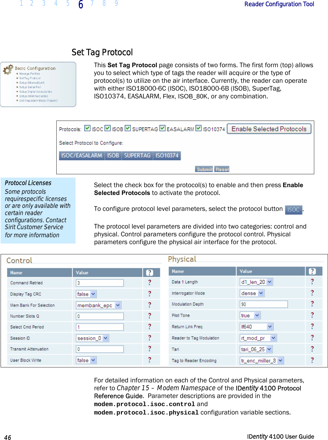  1 2  3  4 5 6 7 8 9       Reader Configuration Tool   46  IDentity 4100 User Guide  Set Tag Protocol This Set Tag Protocol page consists of two forms. The first form (top) allows you to select which type of tags the reader will acquire or the type of protocol(s) to utilize on the air interface. Currently, the reader can operate with either ISO18000-6C (ISOC), ISO18000-6B (ISOB), SuperTag, ISO10374, EASALARM, Flex, ISOB_80K, or any combination.   Select the check box for the protocol(s) to enable and then press Enable Selected Protocols to activate the protocol. To configure protocol level parameters, select the protocol button  .  The protocol level parameters are divided into two categories: control and physical. Control parameters configure the protocol control. Physical parameters configure the physical air interface for the protocol.        For detailed information on each of the Control and Physical parameters, refer to Chapter 15 – Modem Namespace of the IDentity 4100 Protocol Reference Guide.  Parameter descriptions are provided in the modem.protocol.isoc.control and modem.protocol.isoc.physical configuration variable sections. Protocol Licenses Some protocols requirespecific licenses or are only available with certain reader configurations. Contact Sirit Customer Service for more information 