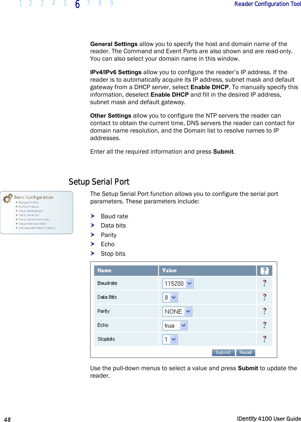  1 2  3  4 5 6 7 8 9       Reader Configuration Tool   48  IDentity 4100 User Guide  General Settings allow you to specify the host and domain name of the reader. The Command and Event Ports are also shown and are read-only. You can also select your domain name in this window. IPv4/IPv6 Settings allow you to configure the reader’s IP address. If the reader is to automatically acquire its IP address, subnet mask and default gateway from a DHCP server, select Enable DHCP. To manually specify this information, deselect Enable DHCP and fill in the desired IP address, subnet mask and default gateway. Other Settings allow you to configure the NTP servers the reader can contact to obtain the current time, DNS servers the reader can contact for domain name resolution, and the Domain list to resolve names to IP addresses. Enter all the required information and press Submit.  Setup Serial Port The Setup Serial Port function allows you to configure the serial port parameters. These parameters include: h Baud rate h Data bits h Parity h Echo h Stop bits  Use the pull-down menus to select a value and press Submit to update the reader.  