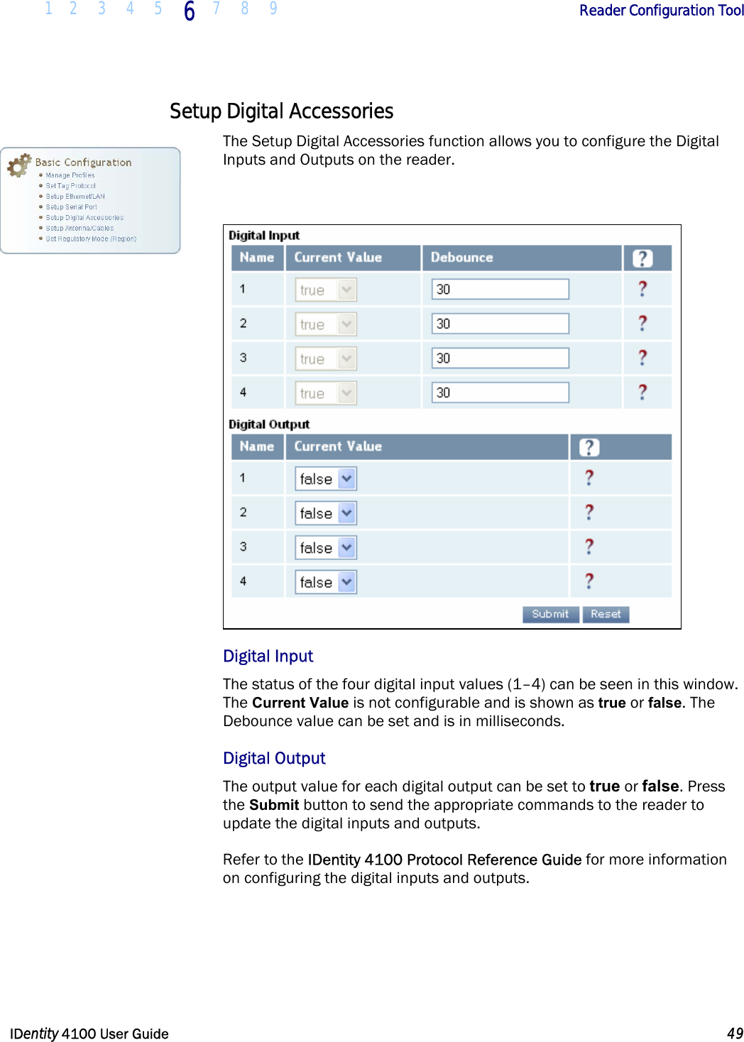  1 2 3 4 5 6 7 8 9       Reader Configuration Tool   IDentity 4100 User Guide  49  Setup Digital Accessories The Setup Digital Accessories function allows you to configure the Digital Inputs and Outputs on the reader.   Digital Input The status of the four digital input values (1–4) can be seen in this window. The Current Value is not configurable and is shown as true or false. The Debounce value can be set and is in milliseconds.  Digital Output The output value for each digital output can be set to true or false. Press the Submit button to send the appropriate commands to the reader to update the digital inputs and outputs.  Refer to the IDentity 4100 Protocol Reference Guide for more information on configuring the digital inputs and outputs.   