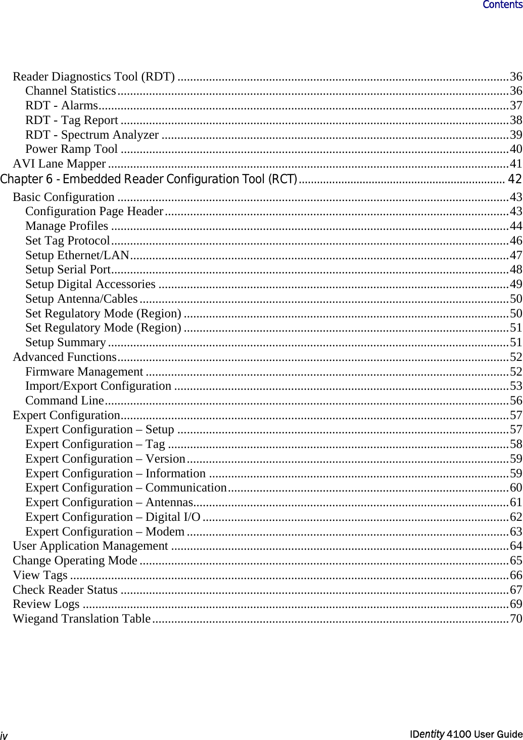                      Contents   iv  IDentity 4100 User Guide  Reader Diagnostics Tool (RDT) .........................................................................................................36 Channel Statistics............................................................................................................................36 RDT - Alarms..................................................................................................................................37 RDT - Tag Report ...........................................................................................................................38 RDT - Spectrum Analyzer ..............................................................................................................39 Power Ramp Tool ...........................................................................................................................40 AVI Lane Mapper ...............................................................................................................................41 Chapter 6 - Embedded Reader Configuration Tool (RCT).................................................................... 42 Basic Configuration ............................................................................................................................43 Configuration Page Header.............................................................................................................43 Manage Profiles ..............................................................................................................................44 Set Tag Protocol..............................................................................................................................46 Setup Ethernet/LAN........................................................................................................................47 Setup Serial Port..............................................................................................................................48 Setup Digital Accessories ...............................................................................................................49 Setup Antenna/Cables.....................................................................................................................50 Set Regulatory Mode (Region) .......................................................................................................50 Set Regulatory Mode (Region) .......................................................................................................51 Setup Summary...............................................................................................................................51 Advanced Functions............................................................................................................................52 Firmware Management ...................................................................................................................52 Import/Export Configuration ..........................................................................................................53 Command Line................................................................................................................................56 Expert Configuration...........................................................................................................................57 Expert Configuration – Setup .........................................................................................................57 Expert Configuration – Tag ............................................................................................................58 Expert Configuration – Version......................................................................................................59 Expert Configuration – Information ...............................................................................................59 Expert Configuration – Communication.........................................................................................60 Expert Configuration – Antennas....................................................................................................61 Expert Configuration – Digital I/O.................................................................................................62 Expert Configuration – Modem ......................................................................................................63 User Application Management ...........................................................................................................64 Change Operating Mode .....................................................................................................................65 View Tags ...........................................................................................................................................66 Check Reader Status ...........................................................................................................................67 Review Logs .......................................................................................................................................69 Wiegand Translation Table.................................................................................................................70 