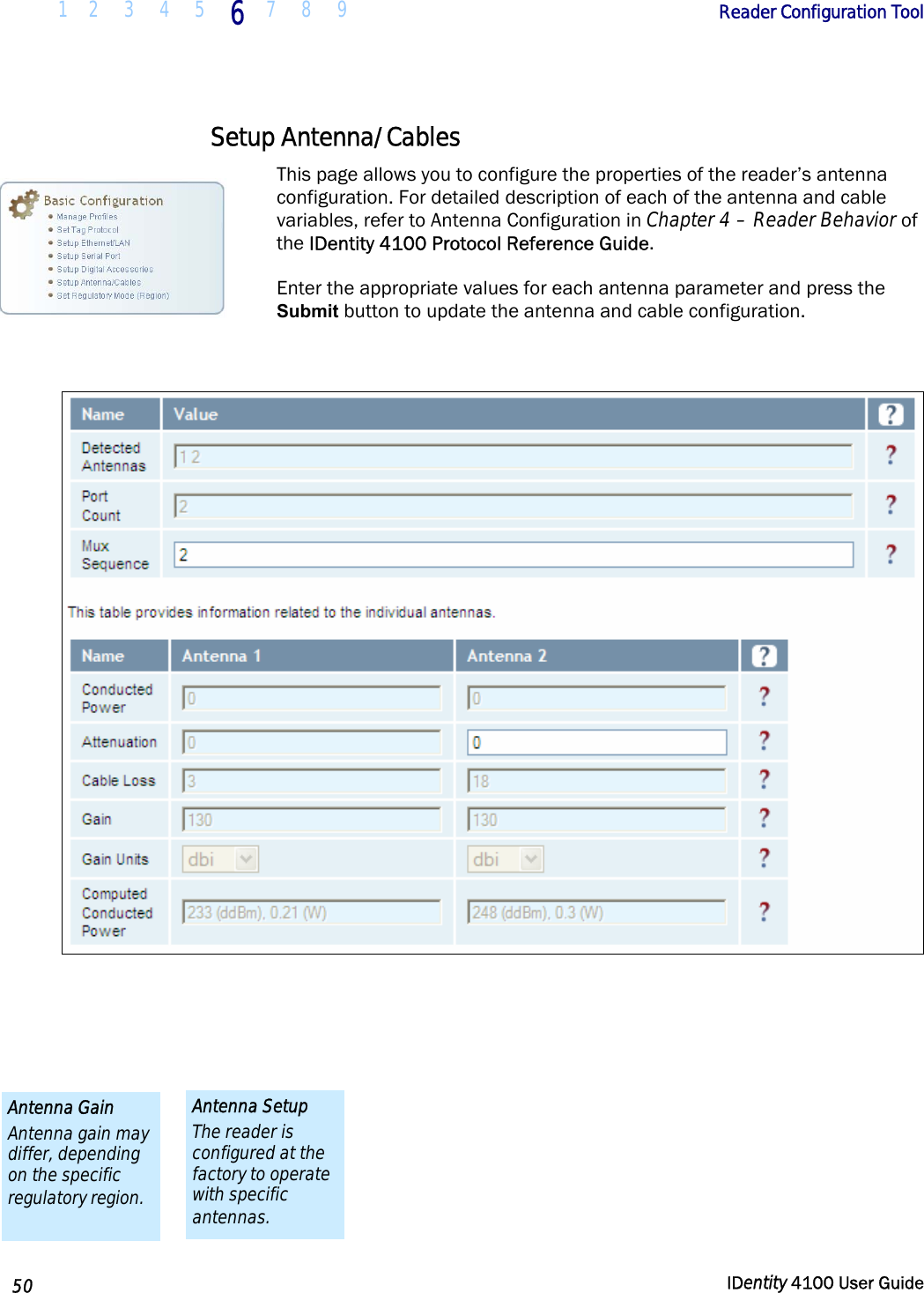  1 2  3  4 5 6 7 8 9       Reader Configuration Tool   50  IDentity 4100 User Guide  Setup Antenna/Cables This page allows you to configure the properties of the reader’s antenna configuration. For detailed description of each of the antenna and cable variables, refer to Antenna Configuration in Chapter 4 – Reader Behavior of the IDentity 4100 Protocol Reference Guide.  Enter the appropriate values for each antenna parameter and press the Submit button to update the antenna and cable configuration.     Antenna Setup The reader is configured at the factory to operate with specific antennas. Antenna Gain Antenna gain may differ, depending on the specific regulatory region. 