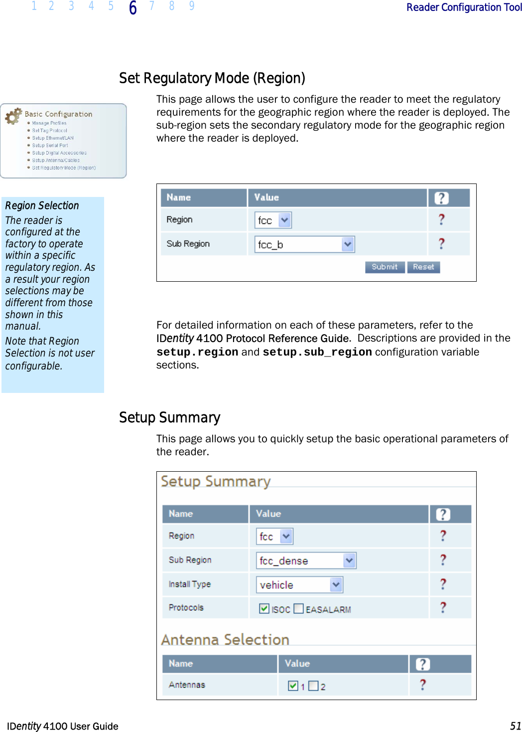  1 2 3 4 5 6 7 8 9       Reader Configuration Tool   IDentity 4100 User Guide  51  Set Regulatory Mode (Region) This page allows the user to configure the reader to meet the regulatory requirements for the geographic region where the reader is deployed. The sub-region sets the secondary regulatory mode for the geographic region where the reader is deployed.    For detailed information on each of these parameters, refer to the  IDentity 4100 Protocol Reference Guide.  Descriptions are provided in the setup.region and setup.sub_region configuration variable sections.  Setup Summary This page allows you to quickly setup the basic operational parameters of the reader.  Region Selection The reader is configured at the factory to operate within a specific regulatory region. As a result your region selections may be different from those shown in this manual. Note that Region Selection is not user configurable. 