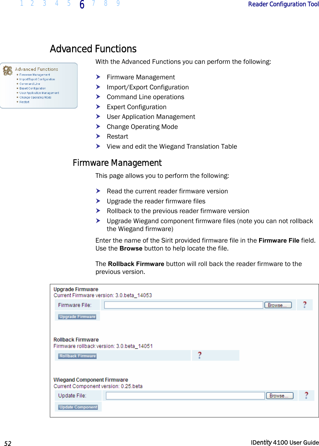  1 2  3  4 5 6 7 8 9       Reader Configuration Tool   52  IDentity 4100 User Guide  Advanced Functions With the Advanced Functions you can perform the following: h Firmware Management h Import/Export Configuration h Command Line operations h Expert Configuration h User Application Management h Change Operating Mode h Restart h View and edit the Wiegand Translation Table Firmware Management This page allows you to perform the following: h Read the current reader firmware version h Upgrade the reader firmware files h Rollback to the previous reader firmware version h Upgrade Wiegand component firmware files (note you can not rollback the Wiegand firmware) Enter the name of the Sirit provided firmware file in the Firmware File field. Use the Browse button to help locate the file.  The Rollback Firmware button will roll back the reader firmware to the previous version.   