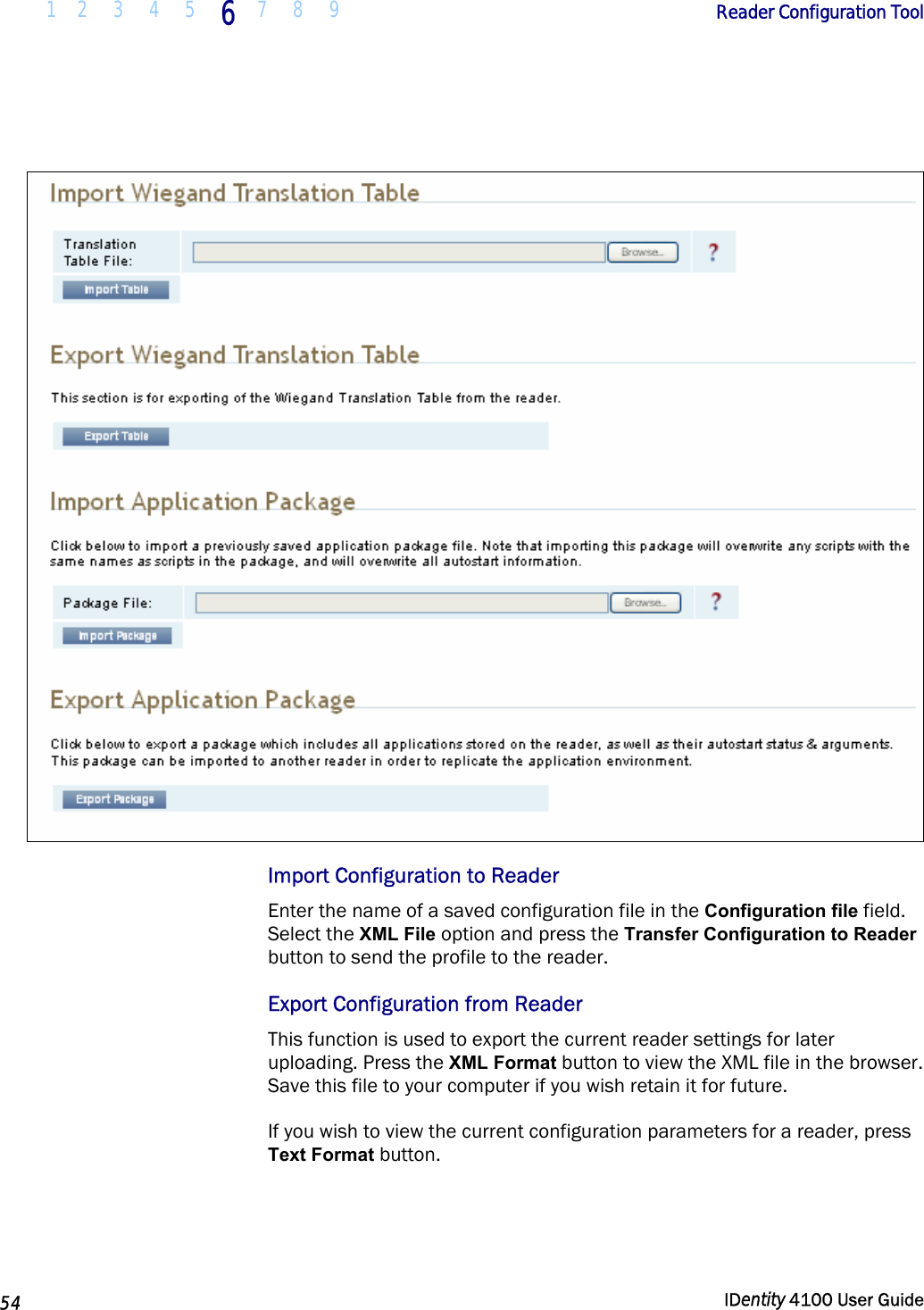  1 2  3  4 5 6 7 8 9       Reader Configuration Tool   54  IDentity 4100 User Guide    Import Configuration to Reader Enter the name of a saved configuration file in the Configuration file field. Select the XML File option and press the Transfer Configuration to Reader button to send the profile to the reader.  Export Configuration from Reader This function is used to export the current reader settings for later uploading. Press the XML Format button to view the XML file in the browser. Save this file to your computer if you wish retain it for future. If you wish to view the current configuration parameters for a reader, press Text Format button. 