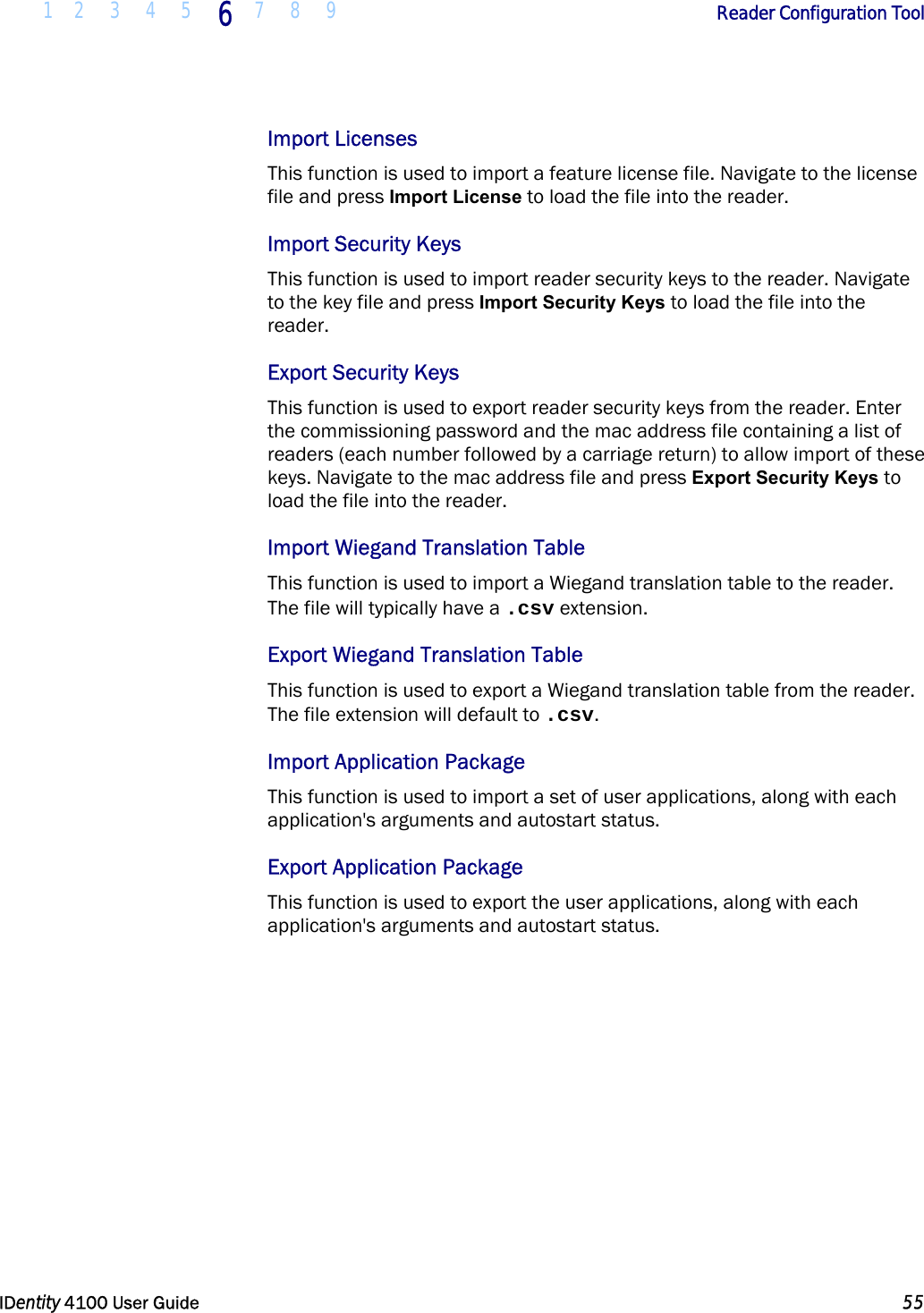  1 2 3 4 5 6 7 8 9       Reader Configuration Tool   IDentity 4100 User Guide  55  Import Licenses This function is used to import a feature license file. Navigate to the license file and press Import License to load the file into the reader. Import Security Keys This function is used to import reader security keys to the reader. Navigate to the key file and press Import Security Keys to load the file into the reader. Export Security Keys This function is used to export reader security keys from the reader. Enter the commissioning password and the mac address file containing a list of readers (each number followed by a carriage return) to allow import of these keys. Navigate to the mac address file and press Export Security Keys to load the file into the reader. Import Wiegand Translation Table This function is used to import a Wiegand translation table to the reader. The file will typically have a .csv extension. Export Wiegand Translation Table This function is used to export a Wiegand translation table from the reader. The file extension will default to .csv. Import Application Package This function is used to import a set of user applications, along with each application&apos;s arguments and autostart status. Export Application Package This function is used to export the user applications, along with each application&apos;s arguments and autostart status.   