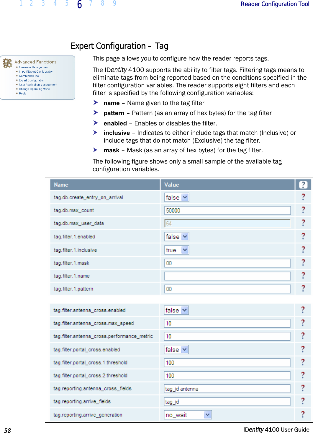  1 2  3  4 5 6 7 8 9       Reader Configuration Tool   58  IDentity 4100 User Guide  Expert Configuration – Tag This page allows you to configure how the reader reports tags.  The IDentity 4100 supports the ability to filter tags. Filtering tags means to eliminate tags from being reported based on the conditions specified in the filter configuration variables. The reader supports eight filters and each filter is specified by the following configuration variables: h name – Name given to the tag filter h pattern – Pattern (as an array of hex bytes) for the tag filter h enabled – Enables or disables the filter. h inclusive – Indicates to either include tags that match (Inclusive) or include tags that do not match (Exclusive) the tag filter. h mask – Mask (as an array of hex bytes) for the tag filter. The following figure shows only a small sample of the available tag configuration variables.   