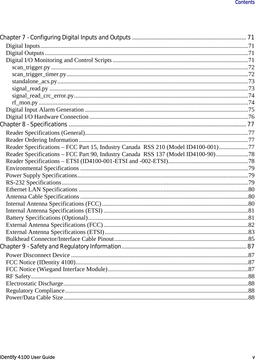                      Contents   IDentity 4100 User Guide  v  Chapter 7 - Configuring Digital Inputs and Outputs............................................................................. 71 Digital Inputs.......................................................................................................................................71 Digital Outputs....................................................................................................................................71 Digital I/O Monitoring and Control Scripts........................................................................................71 scan_trigger.py ................................................................................................................................72 scan_trigger_timer.py......................................................................................................................72 standalone_acs.py............................................................................................................................73 signal_read.py .................................................................................................................................73 signal_read_crc_error.py.................................................................................................................74 rf_mon.py ........................................................................................................................................74 Digital Input Alarm Generation ..........................................................................................................75 Digital I/O Hardware Connection .......................................................................................................76 Chapter 8 - Specifications........................................................................................................................ 77 Reader Specifications (General)..........................................................................................................77 Reader Ordering Information..............................................................................................................77 Reader Specifications – FCC Part 15, Industry Canada  RSS 210 (Model ID4100-001)...................77 Reader Specifications – FCC Part 90, Industry Canada  RSS 137 (Model ID4100-90).....................78 Reader Specifications – ETSI (ID4100-001-ETSI and -002-ETSI)....................................................78 Environmental Specifications .............................................................................................................79 Power Supply Specifications...............................................................................................................79 RS-232 Specifications.........................................................................................................................79 Ethernet LAN Specifications ..............................................................................................................80 Antenna Cable Specifications .............................................................................................................80 Internal Antenna Specifications (FCC)...............................................................................................80 Internal Antenna Specifications (ETSI)..............................................................................................81 Battery Specifications (Optional)........................................................................................................81 External Antenna Specifications (FCC)..............................................................................................82 External Antenna Specifications (ETSI).............................................................................................83 Bulkhead Connector/Interface Cable Pinout.......................................................................................85 Chapter 9 - Safety and Regulatory Information.................................................................................... 87 Power Disconnect Device ...................................................................................................................87 FCC Notice (IDentity 4100)................................................................................................................87 FCC Notice (Wiegand Interface Module)...........................................................................................87 RF Safety.............................................................................................................................................88 Electrostatic Discharge........................................................................................................................88 Regulatory Compliance.......................................................................................................................88 Power/Data Cable Size........................................................................................................................88 