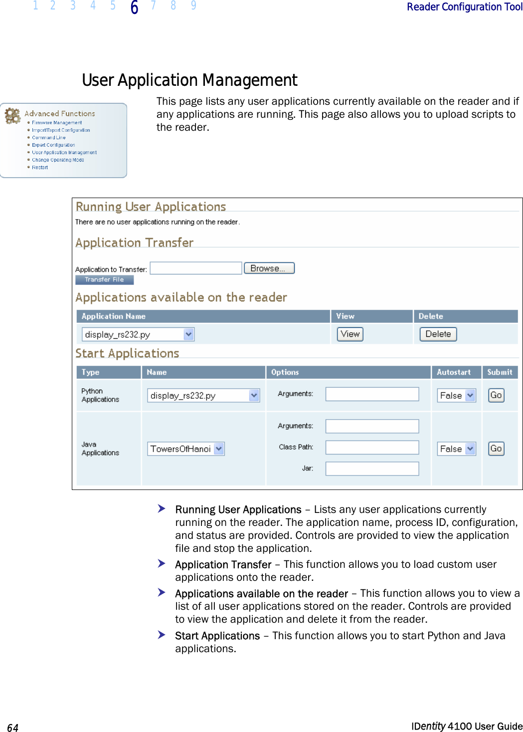  1 2  3  4 5 6 7 8 9       Reader Configuration Tool   64  IDentity 4100 User Guide  User Application Management This page lists any user applications currently available on the reader and if any applications are running. This page also allows you to upload scripts to the reader.    h Running User Applications – Lists any user applications currently running on the reader. The application name, process ID, configuration, and status are provided. Controls are provided to view the application file and stop the application. h Application Transfer – This function allows you to load custom user applications onto the reader.  h Applications available on the reader – This function allows you to view a list of all user applications stored on the reader. Controls are provided to view the application and delete it from the reader. h Start Applications – This function allows you to start Python and Java applications.  