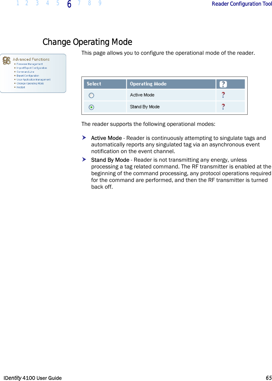  1 2 3 4 5 6 7 8 9       Reader Configuration Tool   IDentity 4100 User Guide  65  Change Operating Mode This page allows you to configure the operational mode of the reader.    The reader supports the following operational modes: h Active Mode - Reader is continuously attempting to singulate tags and automatically reports any singulated tag via an asynchronous event notification on the event channel.   h Stand By Mode - Reader is not transmitting any energy, unless processing a tag related command. The RF transmitter is enabled at the beginning of the command processing, any protocol operations required for the command are performed, and then the RF transmitter is turned back off.  