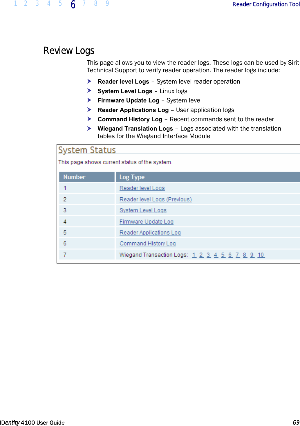  1 2 3 4 5 6 7 8 9       Reader Configuration Tool   IDentity 4100 User Guide  69  Review Logs This page allows you to view the reader logs. These logs can be used by Sirit Technical Support to verify reader operation. The reader logs include: h Reader level Logs – System level reader operation h System Level Logs – Linux logs h Firmware Update Log – System level h Reader Applications Log – User application logs h Command History Log – Recent commands sent to the reader h Wiegand Translation Logs – Logs associated with the translation tables for the Wiegand Interface Module   