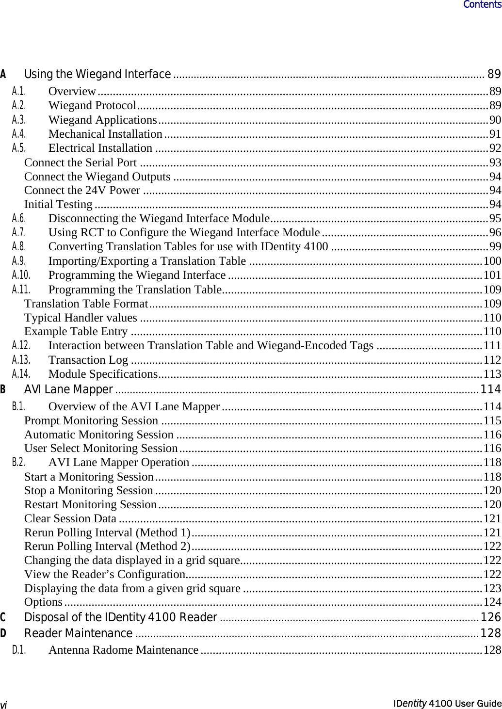                      Contents   vi  IDentity 4100 User Guide  A Using the Wiegand Interface........................................................................................................... 89 A.1. Overview.................................................................................................................................89 A.2. Wiegand Protocol....................................................................................................................89 A.3. Wiegand Applications.............................................................................................................90 A.4. Mechanical Installation...........................................................................................................91 A.5. Electrical Installation ..............................................................................................................92 Connect the Serial Port ...................................................................................................................93 Connect the Wiegand Outputs ........................................................................................................94 Connect the 24V Power ..................................................................................................................94 Initial Testing ..................................................................................................................................94 A.6.  Disconnecting the Wiegand Interface Module........................................................................95 A.7.  Using RCT to Configure the Wiegand Interface Module.......................................................96 A.8.  Converting Translation Tables for use with IDentity 4100 ....................................................99 A.9. Importing/Exporting a Translation Table .............................................................................100 A.10.  Programming the Wiegand Interface ....................................................................................101 A.11.  Programming the Translation Table......................................................................................109 Translation Table Format..............................................................................................................109 Typical Handler values .................................................................................................................110 Example Table Entry ....................................................................................................................110 A.12.  Interaction between Translation Table and Wiegand-Encoded Tags ...................................111 A.13. Transaction Log ....................................................................................................................112 A.14. Module Specifications...........................................................................................................113 B AVI Lane Mapper.............................................................................................................................114 B.1.  Overview of the AVI Lane Mapper ......................................................................................114 Prompt Monitoring Session ..........................................................................................................115 Automatic Monitoring Session .....................................................................................................116 User Select Monitoring Session....................................................................................................116 B.2.  AVI Lane Mapper Operation ................................................................................................118 Start a Monitoring Session............................................................................................................118 Stop a Monitoring Session ............................................................................................................120 Restart Monitoring Session...........................................................................................................120 Clear Session Data ........................................................................................................................121 Rerun Polling Interval (Method 1)................................................................................................121 Rerun Polling Interval (Method 2)................................................................................................122 Changing the data displayed in a grid square................................................................................122 View the Reader’s Configuration..................................................................................................122 Displaying the data from a given grid square ...............................................................................123 Options..........................................................................................................................................124 C Disposal of the IDentity 4100 Reader .........................................................................................126 D Reader Maintenance ......................................................................................................................128 D.1.  Antenna Radome Maintenance .............................................................................................128 