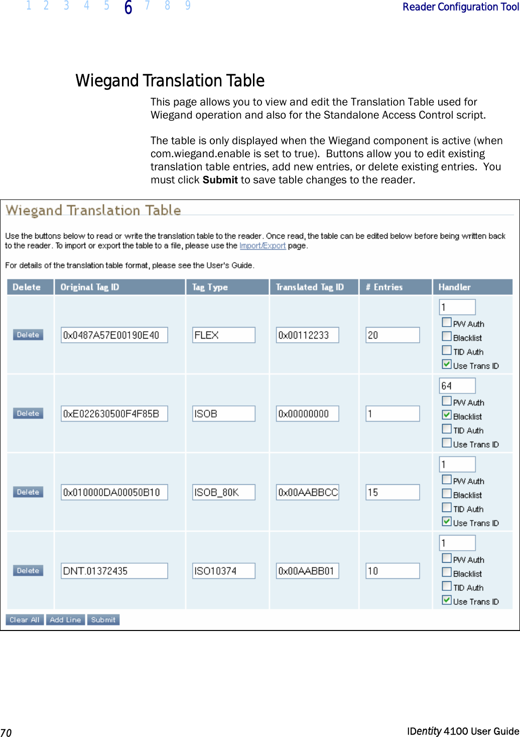  1 2  3  4 5 6 7 8 9       Reader Configuration Tool   70  IDentity 4100 User Guide  Wiegand Translation Table This page allows you to view and edit the Translation Table used for Wiegand operation and also for the Standalone Access Control script.   The table is only displayed when the Wiegand component is active (when com.wiegand.enable is set to true).  Buttons allow you to edit existing translation table entries, add new entries, or delete existing entries.  You must click Submit to save table changes to the reader.   