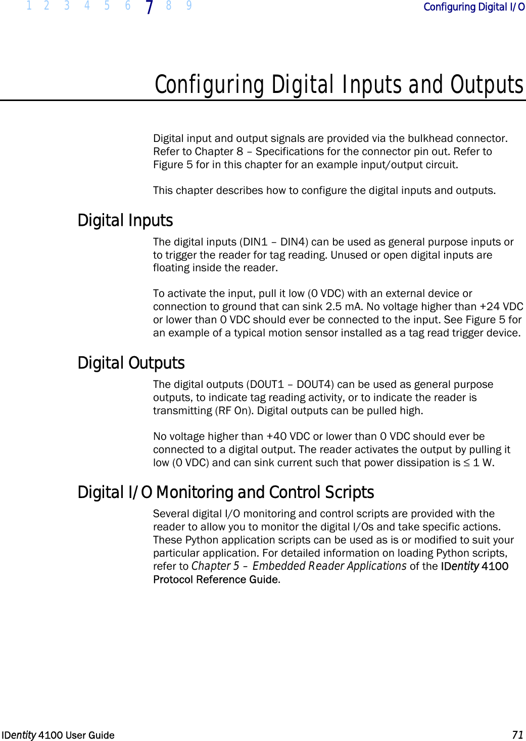  1 2 3 4 5 6 7 8 9       Configuring Digital I/O   IDentity 4100 User Guide  71  Configuring Digital Inputs and Outputs  Digital input and output signals are provided via the bulkhead connector. Refer to Chapter 8 – Specifications for the connector pin out. Refer to Figure 5 for in this chapter for an example input/output circuit. This chapter describes how to configure the digital inputs and outputs. Digital Inputs The digital inputs (DIN1 – DIN4) can be used as general purpose inputs or to trigger the reader for tag reading. Unused or open digital inputs are floating inside the reader. To activate the input, pull it low (0 VDC) with an external device or connection to ground that can sink 2.5 mA. No voltage higher than +24 VDC or lower than 0 VDC should ever be connected to the input. See Figure 5 for an example of a typical motion sensor installed as a tag read trigger device. Digital Outputs The digital outputs (DOUT1 – DOUT4) can be used as general purpose outputs, to indicate tag reading activity, or to indicate the reader is transmitting (RF On). Digital outputs can be pulled high. No voltage higher than +40 VDC or lower than 0 VDC should ever be connected to a digital output. The reader activates the output by pulling it low (0 VDC) and can sink current such that power dissipation is ≤ 1 W. Digital I/O Monitoring and Control Scripts Several digital I/O monitoring and control scripts are provided with the reader to allow you to monitor the digital I/Os and take specific actions. These Python application scripts can be used as is or modified to suit your particular application. For detailed information on loading Python scripts, refer to Chapter 5 – Embedded Reader Applications of the IDentity 4100 Protocol Reference Guide. 