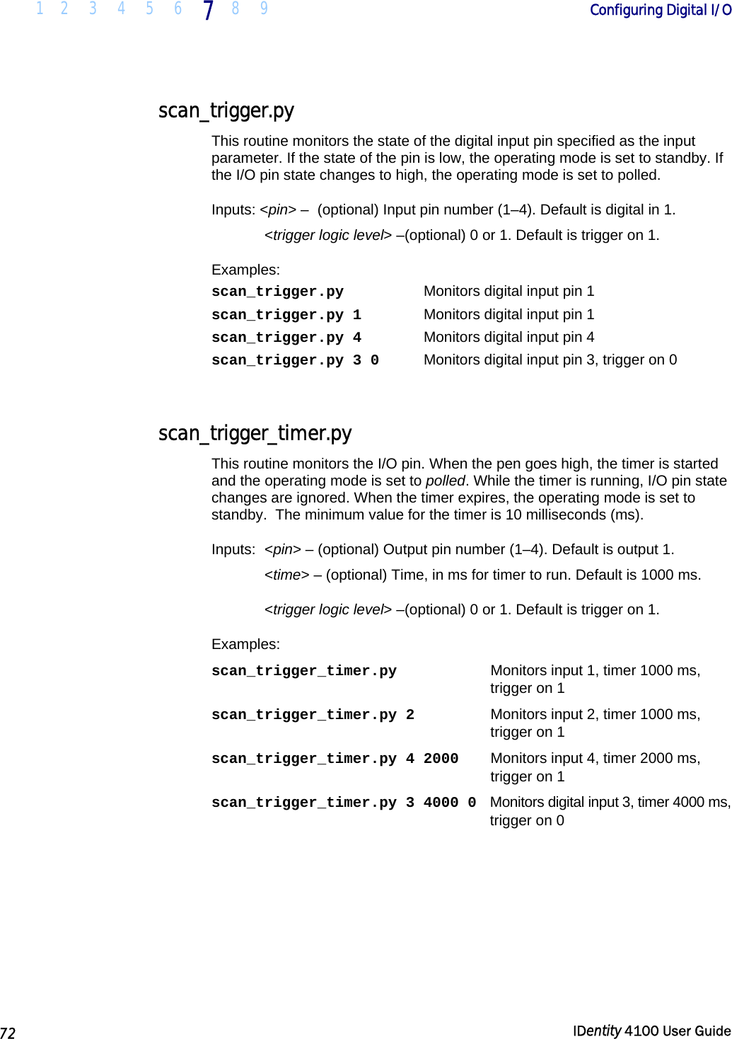  1 2 3 4 5 6 7 8 9       Configuring Digital I/O   72  IDentity 4100 User Guide  scan_trigger.py This routine monitors the state of the digital input pin specified as the input parameter. If the state of the pin is low, the operating mode is set to standby. If the I/O pin state changes to high, the operating mode is set to polled. Inputs: &lt;pin&gt; –  (optional) Input pin number (1–4). Default is digital in 1.  &lt;trigger logic level&gt; –(optional) 0 or 1. Default is trigger on 1. Examples: scan_trigger.py    Monitors digital input pin 1 scan_trigger.py 1    Monitors digital input pin 1 scan_trigger.py 4    Monitors digital input pin 4 scan_trigger.py 3 0  Monitors digital input pin 3, trigger on 0  scan_trigger_timer.py This routine monitors the I/O pin. When the pen goes high, the timer is started and the operating mode is set to polled. While the timer is running, I/O pin state changes are ignored. When the timer expires, the operating mode is set to standby.  The minimum value for the timer is 10 milliseconds (ms). Inputs: &lt;pin&gt; – (optional) Output pin number (1–4). Default is output 1.  &lt;time&gt; – (optional) Time, in ms for timer to run. Default is 1000 ms.  &lt;trigger logic level&gt; –(optional) 0 or 1. Default is trigger on 1. Examples: scan_trigger_timer.py  Monitors input 1, timer 1000 ms,  trigger on 1 scan_trigger_timer.py 2  Monitors input 2, timer 1000 ms,  trigger on 1 scan_trigger_timer.py 4 2000  Monitors input 4, timer 2000 ms, trigger on 1 scan_trigger_timer.py 3 4000 0   Monitors digital input 3, timer 4000 ms, trigger on 0 