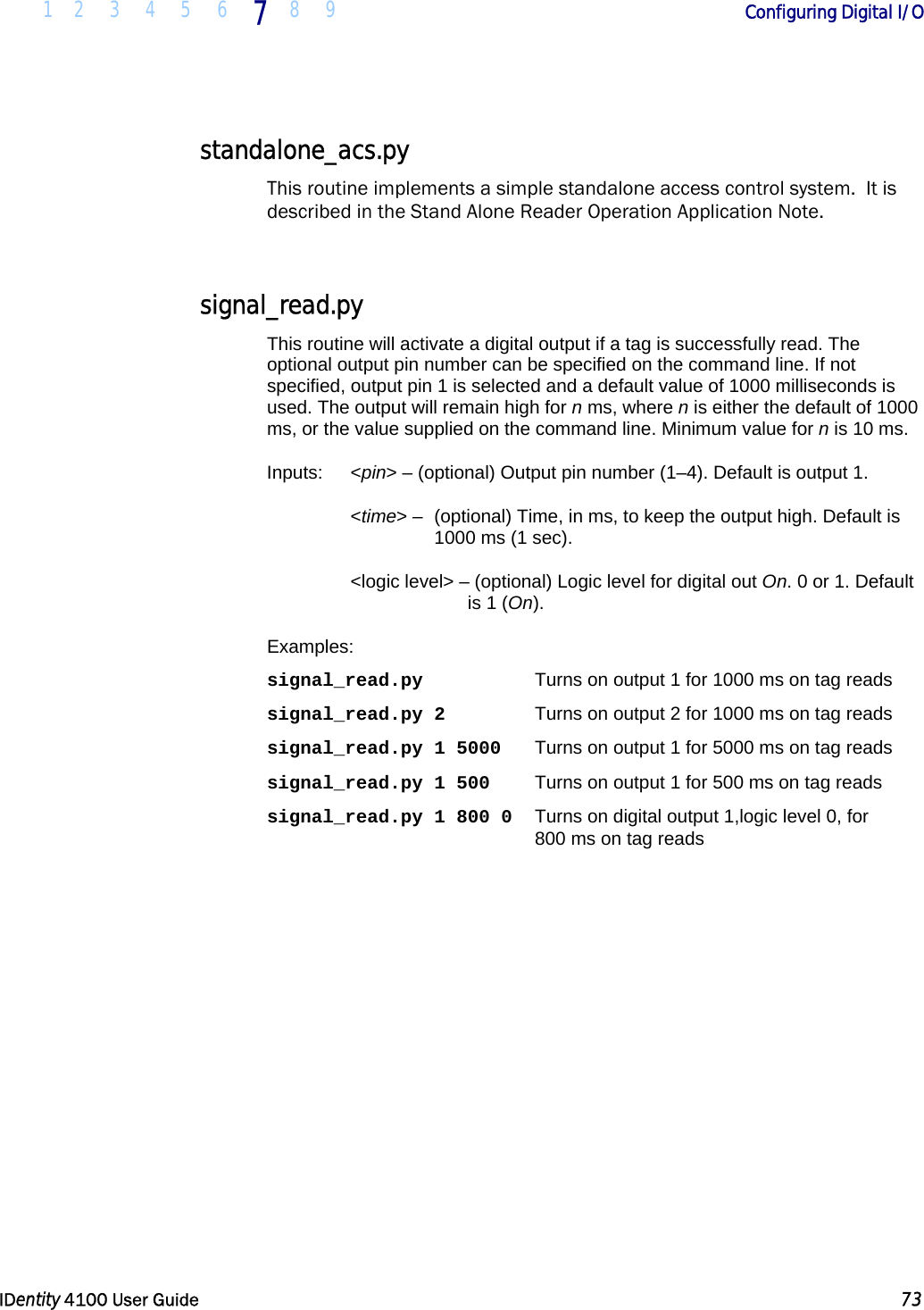  1 2 3 4 5 6 7 8 9       Configuring Digital I/O   IDentity 4100 User Guide  73  standalone_acs.py This routine implements a simple standalone access control system.  It is described in the Stand Alone Reader Operation Application Note.  signal_read.py This routine will activate a digital output if a tag is successfully read. The optional output pin number can be specified on the command line. If not specified, output pin 1 is selected and a default value of 1000 milliseconds is used. The output will remain high for n ms, where n is either the default of 1000 ms, or the value supplied on the command line. Minimum value for n is 10 ms. Inputs:   &lt;pin&gt; – (optional) Output pin number (1–4). Default is output 1.  &lt;time&gt; –  (optional) Time, in ms, to keep the output high. Default is 1000 ms (1 sec). &lt;logic level&gt; – (optional) Logic level for digital out On. 0 or 1. Default is 1 (On). Examples: signal_read.py  Turns on output 1 for 1000 ms on tag reads signal_read.py 2  Turns on output 2 for 1000 ms on tag reads signal_read.py 1 5000  Turns on output 1 for 5000 ms on tag reads signal_read.py 1 500  Turns on output 1 for 500 ms on tag reads signal_read.py 1 800 0   Turns on digital output 1,logic level 0, for  800 ms on tag reads  