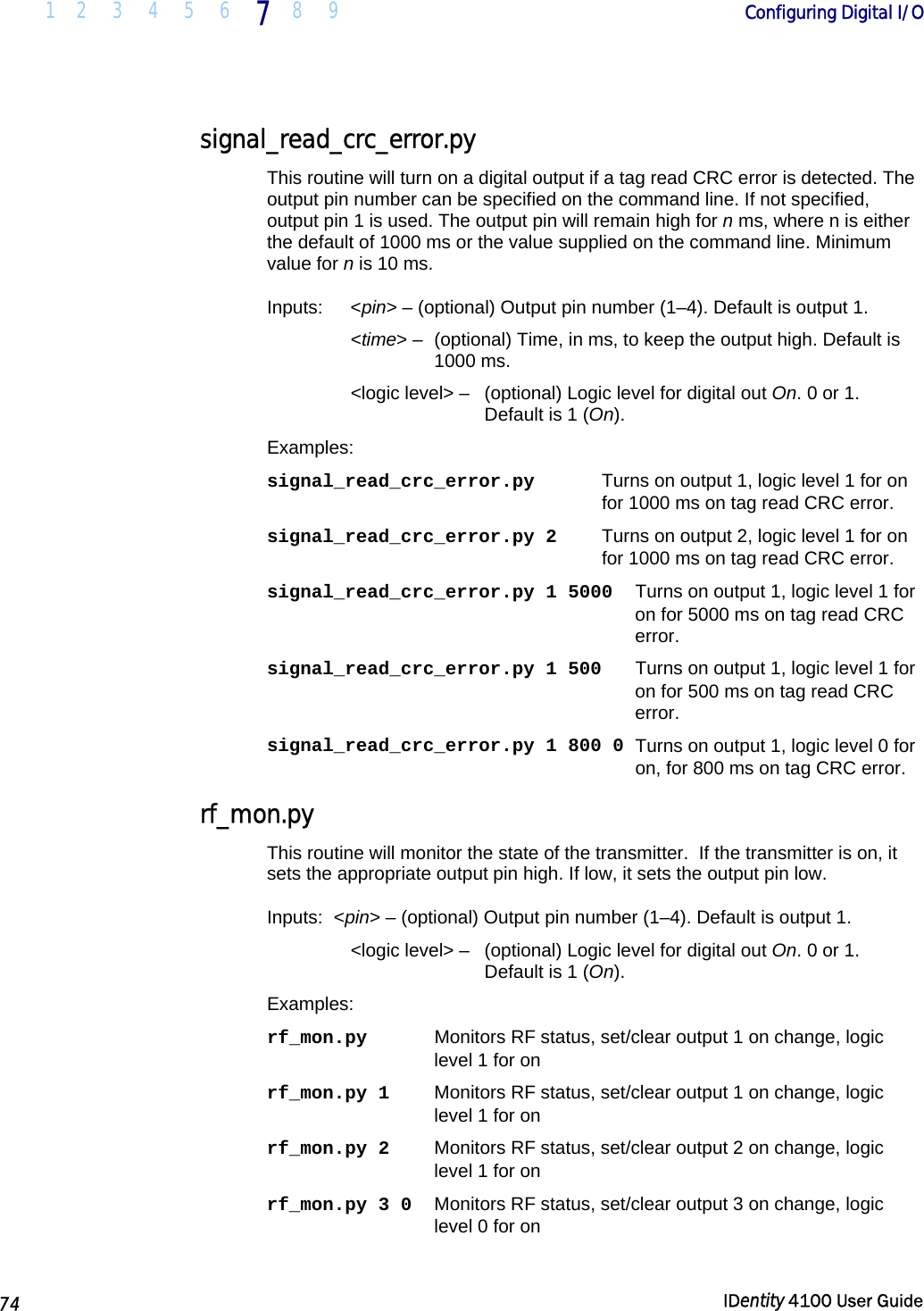  1 2 3 4 5 6 7 8 9       Configuring Digital I/O   74  IDentity 4100 User Guide  signal_read_crc_error.py This routine will turn on a digital output if a tag read CRC error is detected. The output pin number can be specified on the command line. If not specified, output pin 1 is used. The output pin will remain high for n ms, where n is either the default of 1000 ms or the value supplied on the command line. Minimum value for n is 10 ms. Inputs:   &lt;pin&gt; – (optional) Output pin number (1–4). Default is output 1.  &lt;time&gt; –  (optional) Time, in ms, to keep the output high. Default is 1000 ms. &lt;logic level&gt; –   (optional) Logic level for digital out On. 0 or 1. Default is 1 (On). Examples: signal_read_crc_error.py   Turns on output 1, logic level 1 for on for 1000 ms on tag read CRC error. signal_read_crc_error.py 2   Turns on output 2, logic level 1 for on for 1000 ms on tag read CRC error. signal_read_crc_error.py 1 5000   Turns on output 1, logic level 1 for on for 5000 ms on tag read CRC error. signal_read_crc_error.py 1 500   Turns on output 1, logic level 1 for on for 500 ms on tag read CRC error. signal_read_crc_error.py 1 800 0  Turns on output 1, logic level 0 for on, for 800 ms on tag CRC error. rf_mon.py This routine will monitor the state of the transmitter.  If the transmitter is on, it sets the appropriate output pin high. If low, it sets the output pin low. Inputs:  &lt;pin&gt; – (optional) Output pin number (1–4). Default is output 1.  &lt;logic level&gt; –   (optional) Logic level for digital out On. 0 or 1. Default is 1 (On). Examples: rf_mon.py  Monitors RF status, set/clear output 1 on change, logic level 1 for on rf_mon.py 1  Monitors RF status, set/clear output 1 on change, logic level 1 for on rf_mon.py 2  Monitors RF status, set/clear output 2 on change, logic level 1 for on rf_mon.py 3 0  Monitors RF status, set/clear output 3 on change, logic level 0 for on  