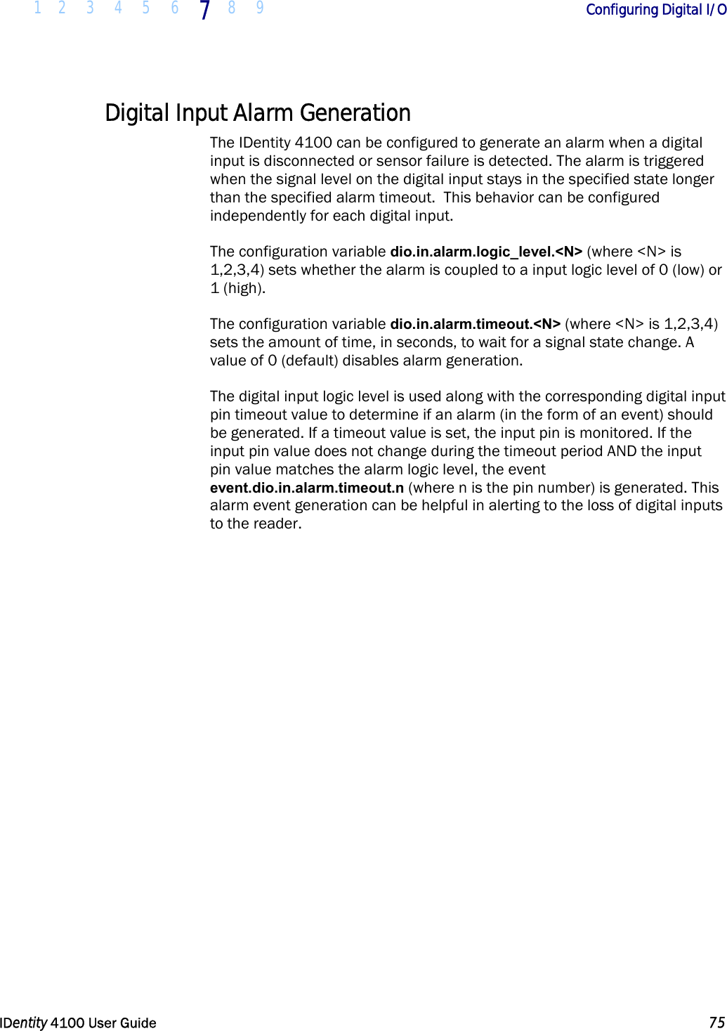  1 2 3 4 5 6 7 8 9       Configuring Digital I/O   IDentity 4100 User Guide  75  Digital Input Alarm Generation The IDentity 4100 can be configured to generate an alarm when a digital input is disconnected or sensor failure is detected. The alarm is triggered when the signal level on the digital input stays in the specified state longer than the specified alarm timeout.  This behavior can be configured independently for each digital input. The configuration variable dio.in.alarm.logic_level.&lt;N&gt; (where &lt;N&gt; is 1,2,3,4) sets whether the alarm is coupled to a input logic level of 0 (low) or 1 (high). The configuration variable dio.in.alarm.timeout.&lt;N&gt; (where &lt;N&gt; is 1,2,3,4) sets the amount of time, in seconds, to wait for a signal state change. A value of 0 (default) disables alarm generation. The digital input logic level is used along with the corresponding digital input pin timeout value to determine if an alarm (in the form of an event) should be generated. If a timeout value is set, the input pin is monitored. If the input pin value does not change during the timeout period AND the input pin value matches the alarm logic level, the event event.dio.in.alarm.timeout.n (where n is the pin number) is generated. This alarm event generation can be helpful in alerting to the loss of digital inputs to the reader. 