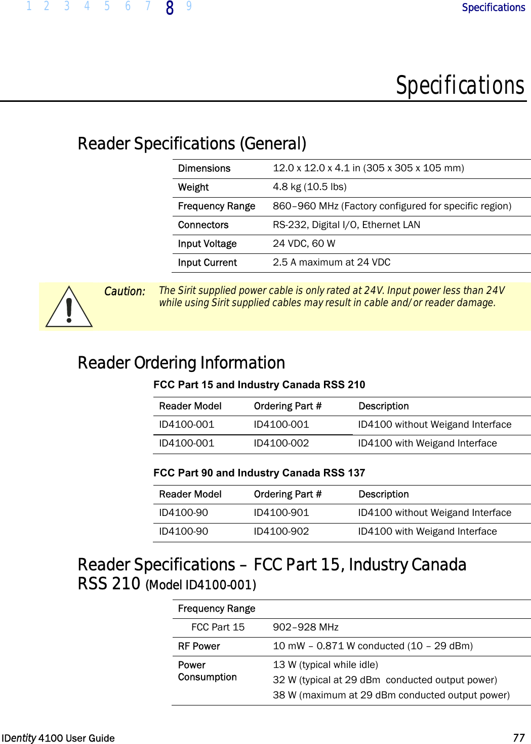  1 2 3 4 5 6 7 8 9       Specifications   IDentity 4100 User Guide  77  Specifications  Reader Specifications (General) Dimensions  12.0 x 12.0 x 4.1 in (305 x 305 x 105 mm) Weight  4.8 kg (10.5 lbs) Frequency Range  860–960 MHz (Factory configured for specific region) Connectors  RS-232, Digital I/O, Ethernet LAN Input Voltage  24 VDC, 60 W Input Current  2.5 A maximum at 24 VDC   Caution: The Sirit supplied power cable is only rated at 24V. Input power less than 24V while using Sirit supplied cables may result in cable and/or reader damage.   Reader Ordering Information FCC Part 15 and Industry Canada RSS 210 Reader Model  Ordering Part #  Description ID4100-001  ID4100-001  ID4100 without Weigand Interface ID4100-001  ID4100-002  ID4100 with Weigand Interface FCC Part 90 and Industry Canada RSS 137 Reader Model  Ordering Part #  Description ID4100-90  ID4100-901  ID4100 without Weigand Interface ID4100-90  ID4100-902  ID4100 with Weigand Interface Reader Specifications – FCC Part 15, Industry Canada  RSS 210 (Model ID4100-001) Frequency Range   FCC Part 15  902–928 MHz RF Power  10 mW – 0.871 W conducted (10 – 29 dBm) Power  Consumption 13 W (typical while idle) 32 W (typical at 29 dBm  conducted output power) 38 W (maximum at 29 dBm conducted output power) 