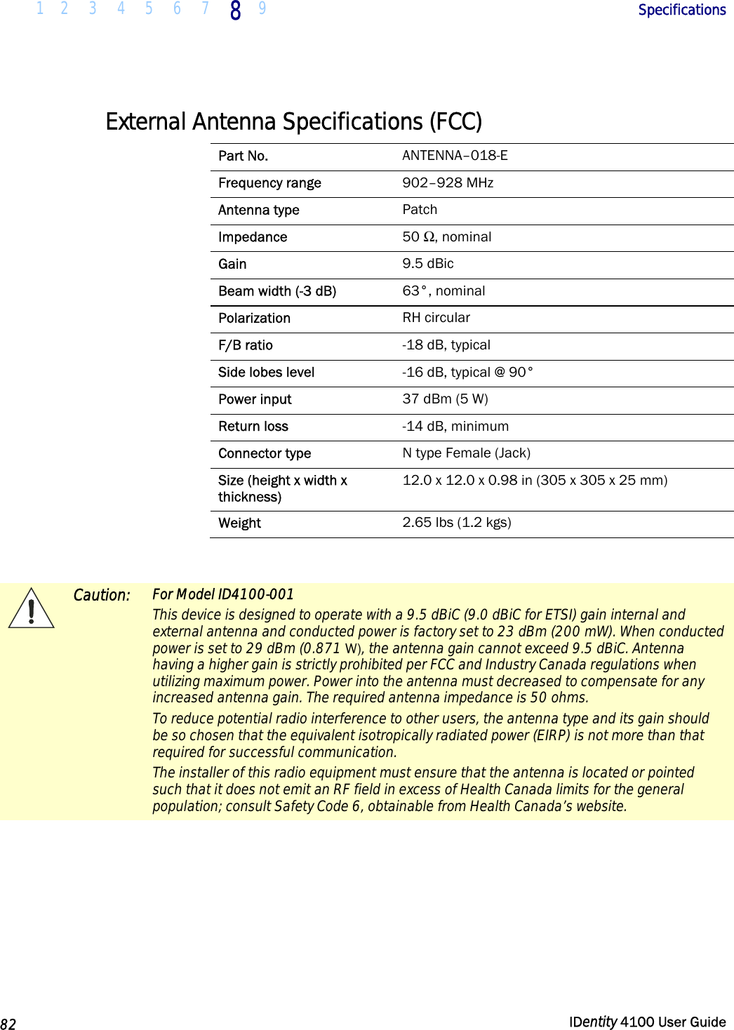  1 2  3  4 5  6  7 8 9       Specifications   82  IDentity 4100 User Guide  External Antenna Specifications (FCC) Part No.  ANTENNA–018-E Frequency range  902–928 MHz Antenna type  Patch Impedance  50 Ω, nominal Gain  9.5 dBic Beam width (-3 dB)  63°, nominal Polarization  RH circular F/B ratio  -18 dB, typical Side lobes level  -16 dB, typical @ 90° Power input  37 dBm (5 W) Return loss  -14 dB, minimum Connector type  N type Female (Jack) Size (height x width x thickness) 12.0 x 12.0 x 0.98 in (305 x 305 x 25 mm) Weight  2.65 lbs (1.2 kgs)   Caution: For Model ID4100-001 This device is designed to operate with a 9.5 dBiC (9.0 dBiC for ETSI) gain internal and external antenna and conducted power is factory set to 23 dBm (200 mW). When conducted power is set to 29 dBm (0.871 W), the antenna gain cannot exceed 9.5 dBiC. Antenna having a higher gain is strictly prohibited per FCC and Industry Canada regulations when utilizing maximum power. Power into the antenna must decreased to compensate for any increased antenna gain. The required antenna impedance is 50 ohms. To reduce potential radio interference to other users, the antenna type and its gain should be so chosen that the equivalent isotropically radiated power (EIRP) is not more than that required for successful communication. The installer of this radio equipment must ensure that the antenna is located or pointed such that it does not emit an RF field in excess of Health Canada limits for the general population; consult Safety Code 6, obtainable from Health Canada’s website.  