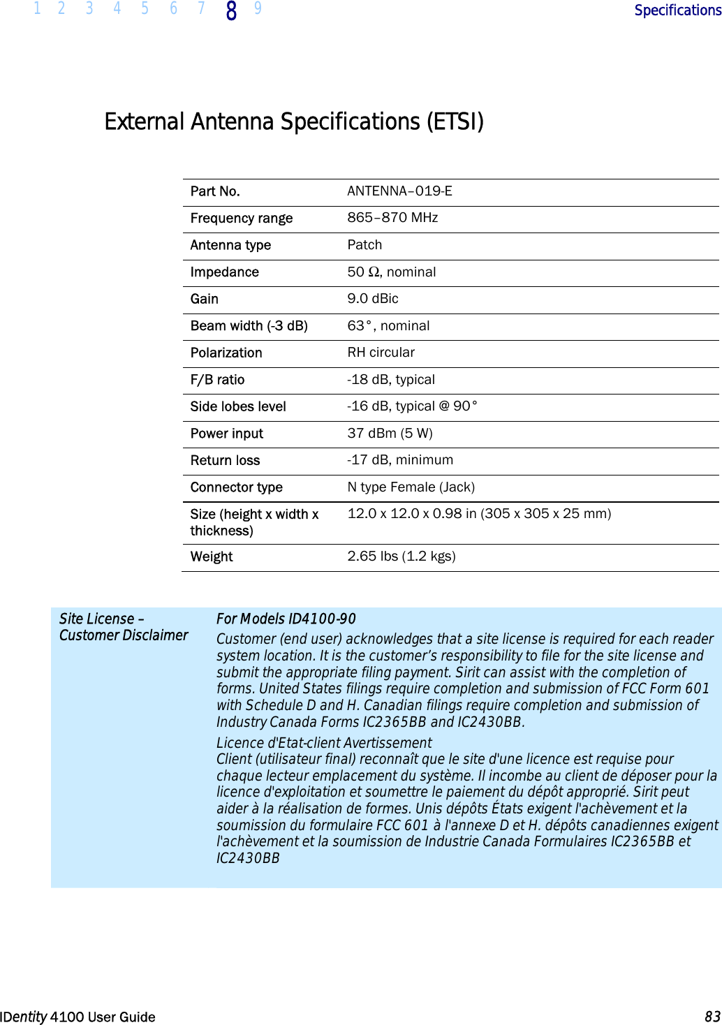  1 2 3 4 5 6 7 8 9       Specifications   IDentity 4100 User Guide  83  External Antenna Specifications (ETSI)  Part No.  ANTENNA–019-E Frequency range  865–870 MHz Antenna type  Patch Impedance  50 Ω, nominal Gain  9.0 dBic Beam width (-3 dB)  63°, nominal Polarization  RH circular F/B ratio  -18 dB, typical Side lobes level  -16 dB, typical @ 90° Power input  37 dBm (5 W) Return loss  -17 dB, minimum Connector type  N type Female (Jack) Size (height x width x thickness) 12.0 x 12.0 x 0.98 in (305 x 305 x 25 mm) Weight  2.65 lbs (1.2 kgs)  Site License – Customer Disclaimer For Models ID4100-90 Customer (end user) acknowledges that a site license is required for each reader system location. It is the customer’s responsibility to file for the site license and submit the appropriate filing payment. Sirit can assist with the completion of forms. United States filings require completion and submission of FCC Form 601 with Schedule D and H. Canadian filings require completion and submission of Industry Canada Forms IC2365BB and IC2430BB. Licence d&apos;Etat-client Avertissement Client (utilisateur final) reconnaît que le site d&apos;une licence est requise pour chaque lecteur emplacement du système. Il incombe au client de déposer pour la licence d&apos;exploitation et soumettre le paiement du dépôt approprié. Sirit peut aider à la réalisation de formes. Unis dépôts États exigent l&apos;achèvement et la soumission du formulaire FCC 601 à l&apos;annexe D et H. dépôts canadiennes exigent l&apos;achèvement et la soumission de Industrie Canada Formulaires IC2365BB et IC2430BB   