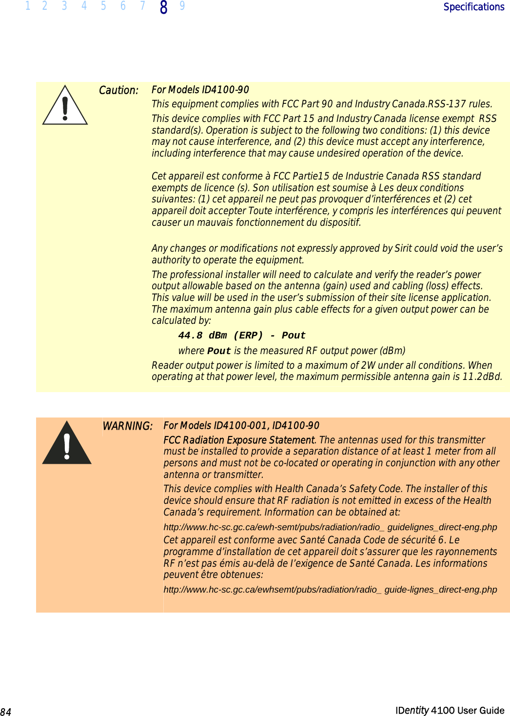  1 2  3  4 5  6  7 8 9       Specifications   84  IDentity 4100 User Guide    Caution: For Models ID4100-90 This equipment complies with FCC Part 90 and Industry Canada.RSS-137 rules.  This device complies with FCC Part 15 and Industry Canada license exempt  RSS standard(s). Operation is subject to the following two conditions: (1) this device may not cause interference, and (2) this device must accept any interference, including interference that may cause undesired operation of the device.   Cet appareil est conforme à FCC Partie15 de Industrie Canada RSS standard exempts de licence (s). Son utilisation est soumise à Les deux conditions suivantes: (1) cet appareil ne peut pas provoquer d’interférences et (2) cet appareil doit accepter Toute interférence, y compris les interférences qui peuvent causer un mauvais fonctionnement du dispositif.  Any changes or modifications not expressly approved by Sirit could void the user’s authority to operate the equipment. The professional installer will need to calculate and verify the reader’s power output allowable based on the antenna (gain) used and cabling (loss) effects.  This value will be used in the user’s submission of their site license application.  The maximum antenna gain plus cable effects for a given output power can be calculated by: 44.8 dBm (ERP) - Pout where Pout is the measured RF output power (dBm)  Reader output power is limited to a maximum of 2W under all conditions. When operating at that power level, the maximum permissible antenna gain is 11.2dBd.    WARNING: For Models ID4100-001, ID4100-90 FCC Radiation Exposure Statement. The antennas used for this transmitter must be installed to provide a separation distance of at least 1 meter from all persons and must not be co-located or operating in conjunction with any other antenna or transmitter. This device complies with Health Canada’s Safety Code. The installer of this device should ensure that RF radiation is not emitted in excess of the Health Canada’s requirement. Information can be obtained at:  http://www.hc-sc.gc.ca/ewh-semt/pubs/radiation/radio_ guidelignes_direct-eng.php  Cet appareil est conforme avec Santé Canada Code de sécurité 6. Le programme d’installation de cet appareil doit s’assurer que les rayonnements RF n’est pas émis au-delà de I’exigence de Santé Canada. Les informations peuvent être obtenues:  http://www.hc-sc.gc.ca/ewhsemt/pubs/radiation/radio_ guide-lignes_direct-eng.php    