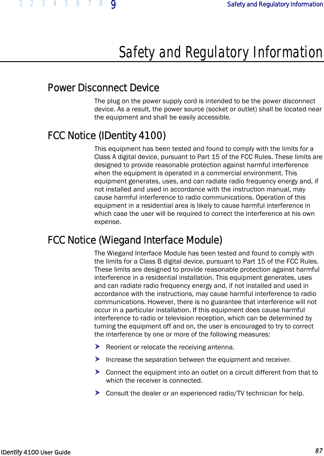  1 2 3 4 5 6 7 8 9    Safety and Regulatory Information   IDentity 4100 User Guide  87  Safety and Regulatory Information  Power Disconnect Device The plug on the power supply cord is intended to be the power disconnect device. As a result, the power source (socket or outlet) shall be located near the equipment and shall be easily accessible.  FCC Notice (IDentity 4100) This equipment has been tested and found to comply with the limits for a Class A digital device, pursuant to Part 15 of the FCC Rules. These limits are designed to provide reasonable protection against harmful interference when the equipment is operated in a commercial environment. This equipment generates, uses, and can radiate radio frequency energy and, if not installed and used in accordance with the instruction manual, may cause harmful interference to radio communications. Operation of this equipment in a residential area is likely to cause harmful interference in which case the user will be required to correct the interference at his own expense. FCC Notice (Wiegand Interface Module) The Wiegand Interface Module has been tested and found to comply with the limits for a Class B digital device, pursuant to Part 15 of the FCC Rules. These limits are designed to provide reasonable protection against harmful interference in a residential installation. This equipment generates, uses and can radiate radio frequency energy and, if not installed and used in accordance with the instructions, may cause harmful interference to radio communications. However, there is no guarantee that interference will not occur in a particular installation. If this equipment does cause harmful interference to radio or television reception, which can be determined by turning the equipment off and on, the user is encouraged to try to correct the interference by one or more of the following measures: h Reorient or relocate the receiving antenna. h Increase the separation between the equipment and receiver. h Connect the equipment into an outlet on a circuit different from that to which the receiver is connected. h Consult the dealer or an experienced radio/TV technician for help. 