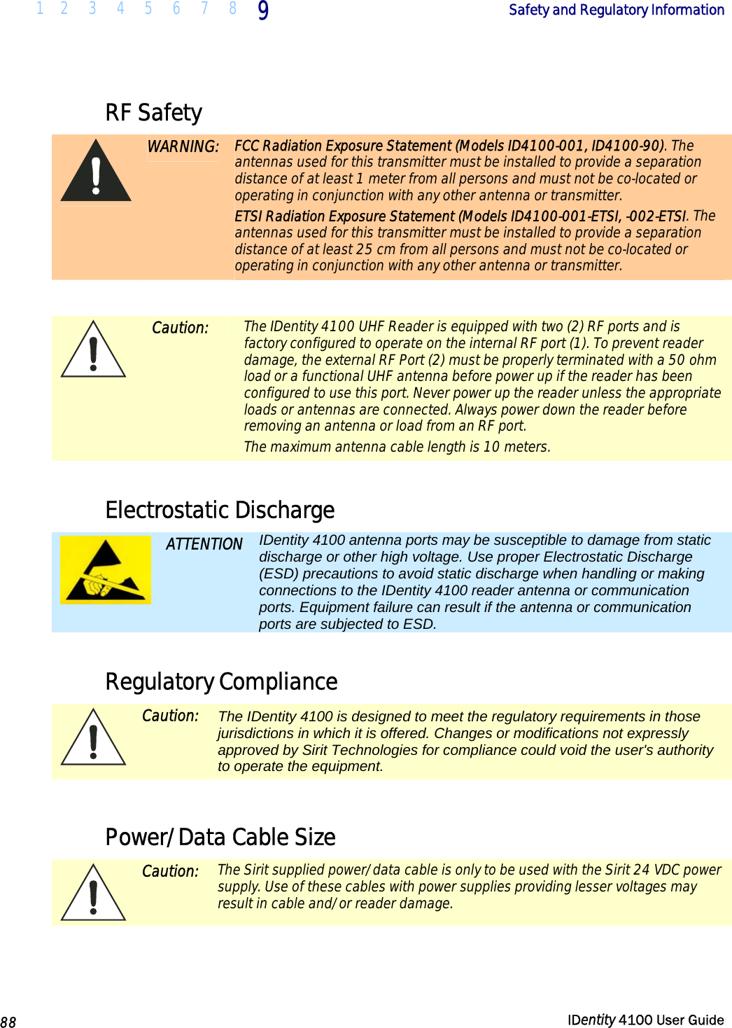  1 2 3 4 5 6 7 8 9    Safety and Regulatory Information   88  IDentity 4100 User Guide  RF Safety  WARNING: FCC Radiation Exposure Statement (Models ID4100-001, ID4100-90). The antennas used for this transmitter must be installed to provide a separation distance of at least 1 meter from all persons and must not be co-located or operating in conjunction with any other antenna or transmitter. ETSI Radiation Exposure Statement (Models ID4100-001-ETSI, -002-ETSI. The antennas used for this transmitter must be installed to provide a separation distance of at least 25 cm from all persons and must not be co-located or operating in conjunction with any other antenna or transmitter.   Caution: The IDentity 4100 UHF Reader is equipped with two (2) RF ports and is factory configured to operate on the internal RF port (1). To prevent reader damage, the external RF Port (2) must be properly terminated with a 50 ohm load or a functional UHF antenna before power up if the reader has been configured to use this port. Never power up the reader unless the appropriate loads or antennas are connected. Always power down the reader before removing an antenna or load from an RF port. The maximum antenna cable length is 10 meters.  Electrostatic Discharge  ATTENTION IDentity 4100 antenna ports may be susceptible to damage from static discharge or other high voltage. Use proper Electrostatic Discharge (ESD) precautions to avoid static discharge when handling or making connections to the IDentity 4100 reader antenna or communication ports. Equipment failure can result if the antenna or communication ports are subjected to ESD.  Regulatory Compliance  Caution: The IDentity 4100 is designed to meet the regulatory requirements in those jurisdictions in which it is offered. Changes or modifications not expressly approved by Sirit Technologies for compliance could void the user&apos;s authority to operate the equipment.  Power/Data Cable Size  Caution: The Sirit supplied power/data cable is only to be used with the Sirit 24 VDC power supply. Use of these cables with power supplies providing lesser voltages may result in cable and/or reader damage.  