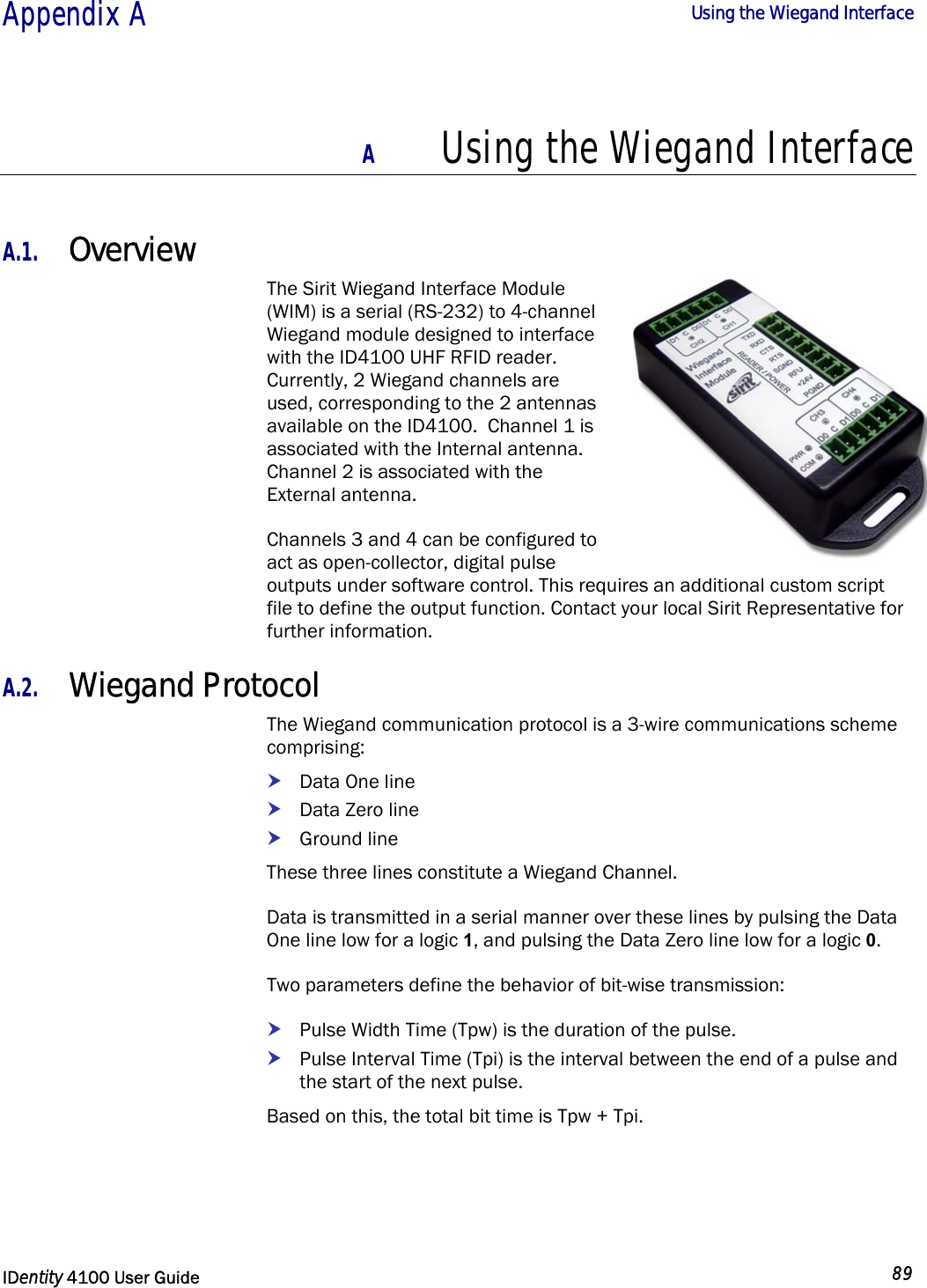  Appendix A  Using the Wiegand Interface   IDentity 4100 User Guide  89  A Using the Wiegand Interface  A.1. Overview The Sirit Wiegand Interface Module (WIM) is a serial (RS-232) to 4-channel Wiegand module designed to interface with the ID4100 UHF RFID reader.  Currently, 2 Wiegand channels are used, corresponding to the 2 antennas available on the ID4100.  Channel 1 is associated with the Internal antenna. Channel 2 is associated with the External antenna. Channels 3 and 4 can be configured to act as open-collector, digital pulse outputs under software control. This requires an additional custom script file to define the output function. Contact your local Sirit Representative for further information. A.2. Wiegand Protocol The Wiegand communication protocol is a 3-wire communications scheme comprising: h Data One line h Data Zero line h Ground line These three lines constitute a Wiegand Channel. Data is transmitted in a serial manner over these lines by pulsing the Data One line low for a logic 1, and pulsing the Data Zero line low for a logic 0. Two parameters define the behavior of bit-wise transmission: h Pulse Width Time (Tpw) is the duration of the pulse. h Pulse Interval Time (Tpi) is the interval between the end of a pulse and the start of the next pulse. Based on this, the total bit time is Tpw + Tpi. 