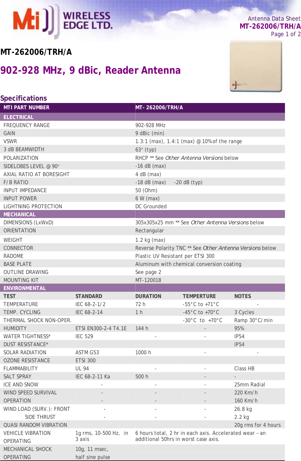   Antenna Data Sheet   MT-262006/TRH/A Page 1 of 2  MT-262006/TRH/A 902-928 MHz, 9 dBic, Reader Antenna  Specifications MTI PART NUMBER  MT- 262006/TRH/A ELECTRICAL   FREQUENCY RANGE   902-928 MHz GAIN   9 dBic (min) VSWR  1.3:1 (max), 1.4:1 (max) @ 10% of the range 3 dB BEAMWIDTH   63° (typ) POLARIZATION  RHCP ** See Other Antenna Versions below SIDELOBES LEVEL @ 90° -16 dB (max) AXIAL RATIO AT BORESIGHT  4 dB (max) F/B RATIO  -18 dB (max)     -20 dB (typ) INPUT IMPEDANCE  50 (Ohm) INPUT POWER  6 W (max) LIGHTNING PROTECTION  DC Grounded MECHANICAL   DIMENSIONS (LxWxD)  305x305x25 mm ** See Other Antenna Versions below ORIENTATION  Rectangular WEIGHT   1.2 kg (max) CONNECTOR  Reverse Polarity TNC ** See Other Antenna Versions below RADOME  Plastic UV Resistant per ETSI 300 BASE PLATE  Aluminum with chemical conversion coating OUTLINE DRAWING  See page 2 MOUNTING KIT  MT-120018 ENVIRONMENTAL   TEST  STANDARD  DURATION  TEMPERTURE  NOTES TEMPERATURE  IEC 68-2-1/2  72 h  -55°C to +71°C  - TEMP. CYCLING  IEC 68-2-14  1 h  -45°C to +70°C    3 Cycles THERMAL SHOCK NON-OPER.    -30°C  to  +70°C    Ramp 30°C/min HUMIDITY  ETSI EN300-2-4 T4.1E  144 h  -  95% WATER TIGHTNESS*  IEC 529  -  -  IP54 DUST RESISTANCE*        IP54 SOLAR RADIATION  ASTM G53  1000 h  -  - OZONE RESISTANCE  ETSI 300       FLAMMABILITY  UL 94  -  -  Class HB SALT SPRAY  IEC 68-2-11 Ka  500 h  -  - ICE AND SNOW  -  -  -  25mm Radial WIND SPEED SURVIVAL OPERATION  - -  - -  - -  220 Km/h 160 Km/h WIND LOAD (SURV.): FRONT   SIDE THRUST  - -  - -  - -  26.8 kg 2.2 kg QUASI RANDOM VIBRATION        20g rms for 4 hours VEHICLE VIBRATION OPERATING  1g rms, 10-500 Hz,  in 3 axis  6 hours total, 2 hr in each axis. Accelerated wear – an additional 50hrs in worst case axis. MECHANICAL SHOCK OPERATING  10g, 11 msec, half sine pulse         