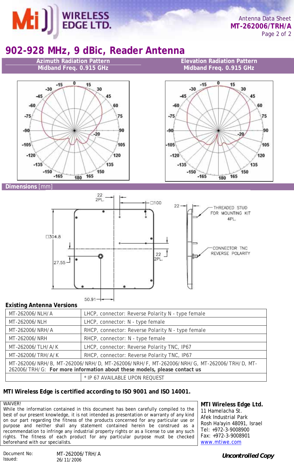   Antenna Data Sheet   MT-262006/TRH/A Page 2 of 2  902-928 MHz, 9 dBic, Reader Antenna Azimuth Radiation Pattern Midband Freq. 0.915 GHz  Elevation Radiation Pattern  Midband Freq. 0.915 GHz   Dimensions [mm]  Existing Antenna Versions MT-262006/NLH/A  LHCP, connector: Reverse Polarity N - type female MT-262006/NLH  LHCP, connector: N - type female MT-262006/NRH/A  RHCP, connector: Reverse Polarity N - type female MT-262006/NRH  RHCP, connector: N - type female MT–262006/TLH/A/K  LHCP, connector: Reverse Polarity TNC, IP67 MT–262006/TRH/A/K  RHCP, connector: Reverse Polarity TNC, IP67 MT-262006/NRH/B, MT-262006/NRH/D, MT-262006/NRH/F, MT-262006/NRH/G, MT-262006/TRH/D, MT-262006/TRH/G:  For more information about these models, please contact us   * IP 67 AVAILABLE UPON REQUEST    MTI Wireless Edge is certified according to ISO 9001 and ISO 14001.   WAIVER! While the information contained in this document has been carefully compiled to the best of our present knowledge, it is not intended as presentation or warranty of any kind on our part regarding the fitness of the products concerned for any particular use or purpose and neither shall any statement contained herein be construed as a recommendation to infringe any industrial property rights or as a license to use any such rights. The fitness of each product for any particular purpose must be checked beforehand with our specialists. MTI Wireless Edge Ltd. 11 Hamelacha St. Afek Industrial Park Rosh Ha&apos;ayin 48091, Israel Tel: +972-3-9008900 Fax: +972-3-9008901 www.mtiwe.com  Document No:  Issued:  MT-262006/TRH/A  26/11/2006  Uncontrolled Copy  
