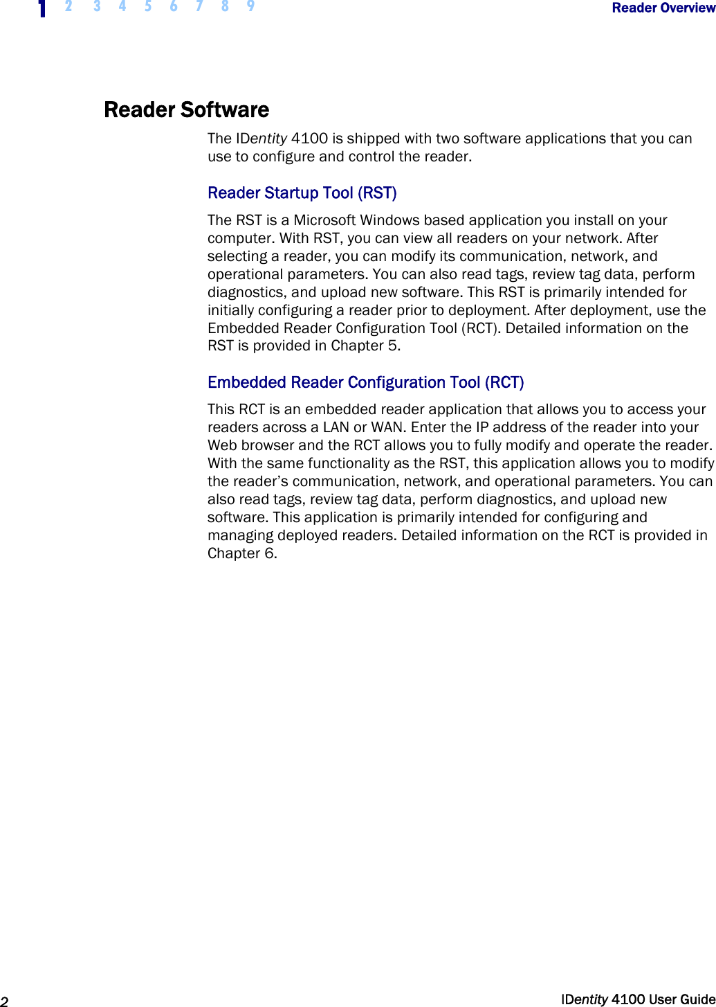  1 2  3 4 5 6 7 8 9            Reader Overview   2  IDentity 4100 User Guide  Reader Software The IDentity 4100 is shipped with two software applications that you can use to configure and control the reader. Reader Startup Tool (RST) The RST is a Microsoft Windows based application you install on your computer. With RST, you can view all readers on your network. After selecting a reader, you can modify its communication, network, and operational parameters. You can also read tags, review tag data, perform diagnostics, and upload new software. This RST is primarily intended for initially configuring a reader prior to deployment. After deployment, use the Embedded Reader Configuration Tool (RCT). Detailed information on the RST is provided in Chapter 5. Embedded Reader Configuration Tool (RCT) This RCT is an embedded reader application that allows you to access your readers across a LAN or WAN. Enter the IP address of the reader into your Web browser and the RCT allows you to fully modify and operate the reader. With the same functionality as the RST, this application allows you to modify the reader’s communication, network, and operational parameters. You can also read tags, review tag data, perform diagnostics, and upload new software. This application is primarily intended for configuring and managing deployed readers. Detailed information on the RCT is provided in Chapter 6.  