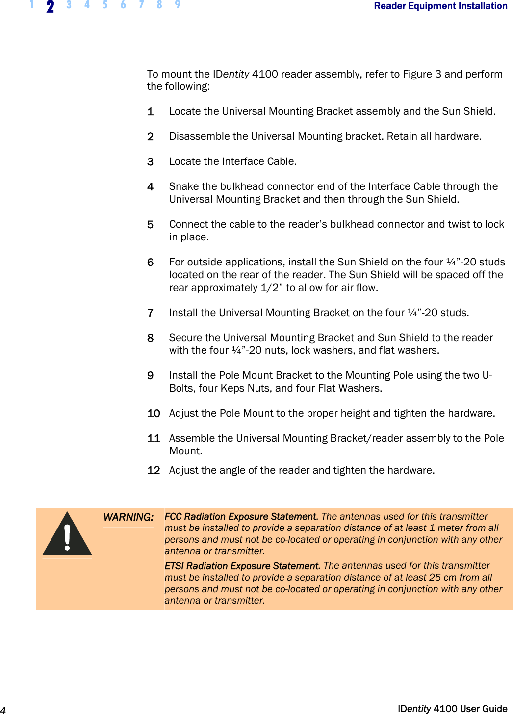  1 2 3 4 5 6 7 8 9            Reader Equipment Installation   4  IDentity 4100 User Guide  To mount the IDentity 4100 reader assembly, refer to Figure 3 and perform the following: 1 Locate the Universal Mounting Bracket assembly and the Sun Shield. 2 Disassemble the Universal Mounting bracket. Retain all hardware. 3 Locate the Interface Cable. 4 Snake the bulkhead connector end of the Interface Cable through the Universal Mounting Bracket and then through the Sun Shield. 5 Connect the cable to the reader’s bulkhead connector and twist to lock in place. 6 For outside applications, install the Sun Shield on the four ¼”-20 studs located on the rear of the reader. The Sun Shield will be spaced off the rear approximately 1/2” to allow for air flow. 7 Install the Universal Mounting Bracket on the four ¼”-20 studs. 8 Secure the Universal Mounting Bracket and Sun Shield to the reader with the four ¼”-20 nuts, lock washers, and flat washers. 9 Install the Pole Mount Bracket to the Mounting Pole using the two U-Bolts, four Keps Nuts, and four Flat Washers.  10 Adjust the Pole Mount to the proper height and tighten the hardware. 11 Assemble the Universal Mounting Bracket/reader assembly to the Pole Mount. 12 Adjust the angle of the reader and tighten the hardware.   WARNING: FCC Radiation Exposure Statement. The antennas used for this transmitter must be installed to provide a separation distance of at least 1 meter from all persons and must not be co-located or operating in conjunction with any other antenna or transmitter. ETSI Radiation Exposure Statement. The antennas used for this transmitter must be installed to provide a separation distance of at least 25 cm from all persons and must not be co-located or operating in conjunction with any other antenna or transmitter.  