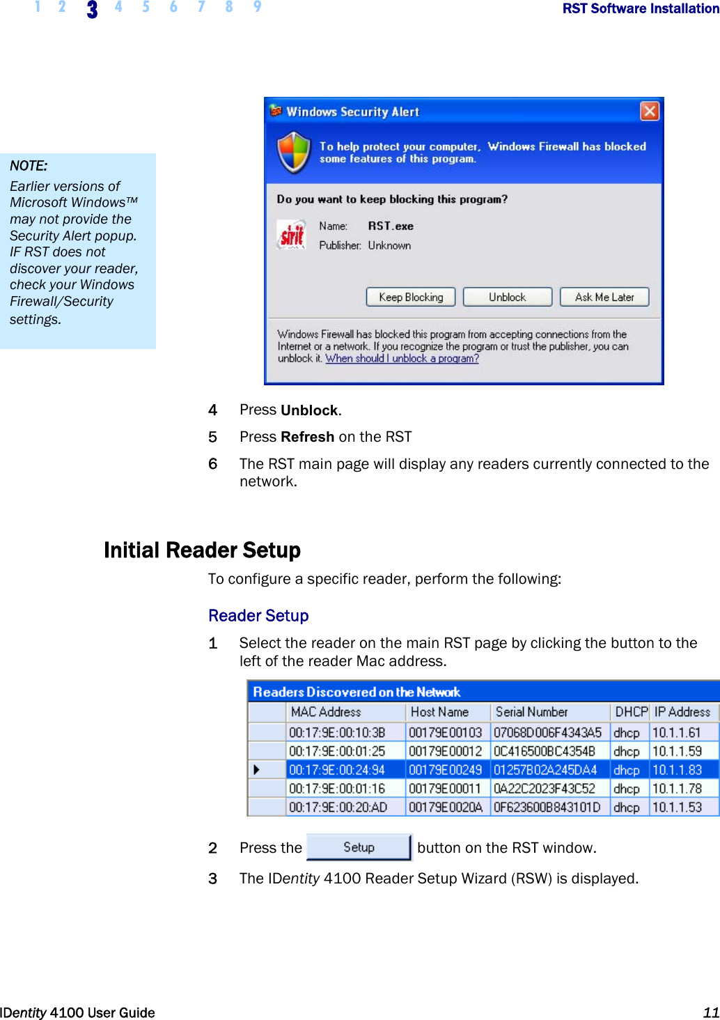  1 2 3 4 5 6 7 8 9       RST Software Installation   IDentity 4100 User Guide  11   4 Press Unblock. 5 Press Refresh on the RST 6 The RST main page will display any readers currently connected to the network.  Initial Reader Setup To configure a specific reader, perform the following: Reader Setup 1 Select the reader on the main RST page by clicking the button to the left of the reader Mac address.  2 Press the  button on the RST window. 3 The IDentity 4100 Reader Setup Wizard (RSW) is displayed. NOTE: Earlier versions of Microsoft Windows™ may not provide the Security Alert popup. IF RST does not discover your reader, check your Windows Firewall/Security settings. 