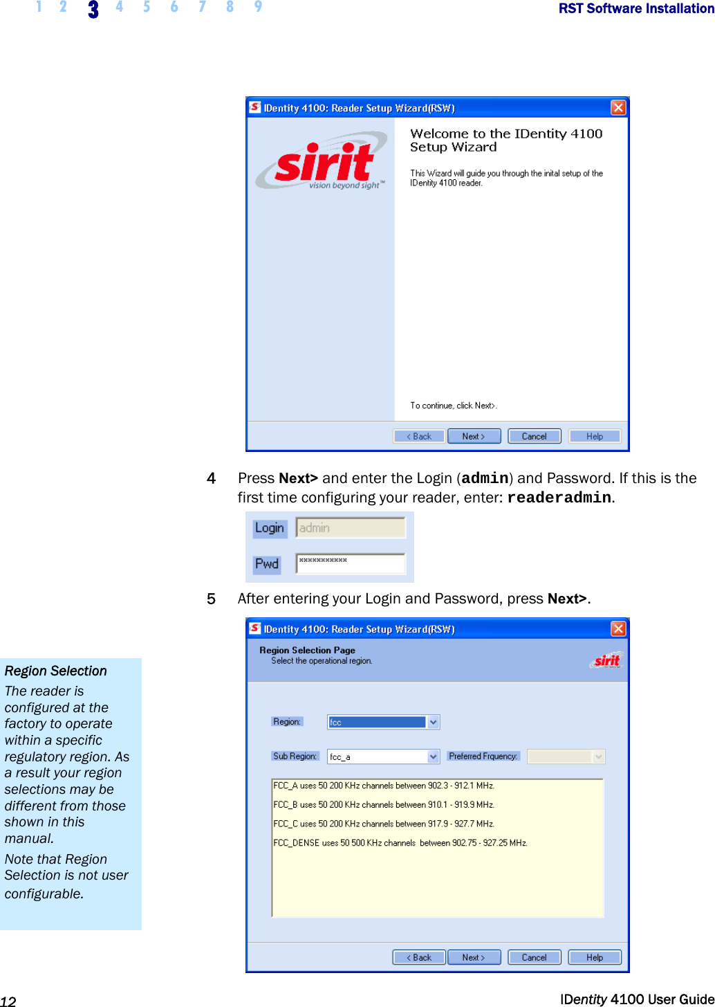  1 2 3 4 5 6 7 8 9       RST Software Installation   12  IDentity 4100 User Guide   4 Press Next&gt; and enter the Login (admin) and Password. If this is the first time configuring your reader, enter: readeradmin.  5 After entering your Login and Password, press Next&gt;.  Region Selection The reader is configured at the factory to operate within a specific regulatory region. As a result your region selections may be different from those shown in this manual. Note that Region Selection is not user configurable. 