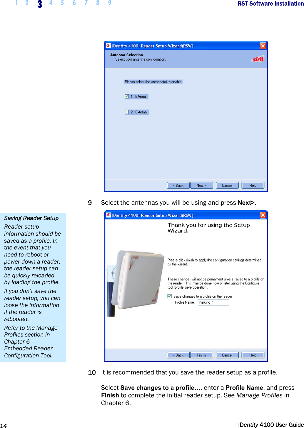  1 2 3 4 5 6 7 8 9       RST Software Installation   14  IDentity 4100 User Guide   9 Select the antennas you will be using and press Next&gt;.  10 It is recommended that you save the reader setup as a profile.   Select Save changes to a profile…, enter a Profile Name, and press Finish to complete the initial reader setup. See Manage Profiles in Chapter 6.  Saving Reader Setup Reader setup information should be saved as a profile. In the event that you need to reboot or power down a reader, the reader setup can be quickly reloaded by loading the profile. If you don’t save the reader setup, you can loose the information if the reader is rebooted. Refer to the Manage Profiles section in Chapter 6 – Embedded Reader Configuration Tool. 