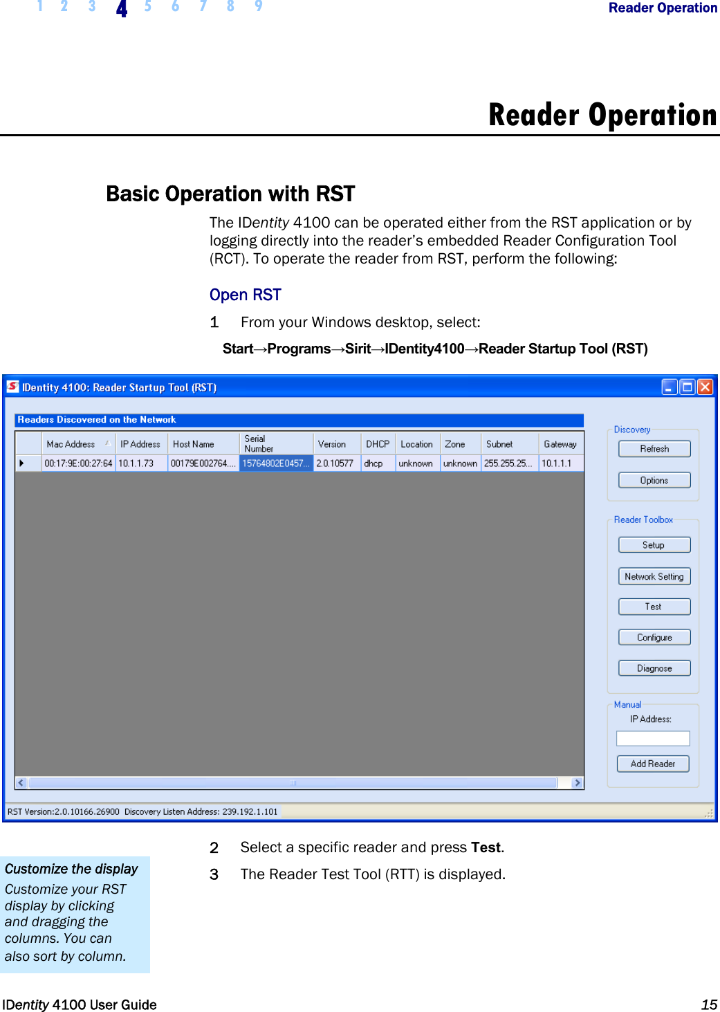  1 2  3 4 5 6 7 8 9            Reader Operation   IDentity 4100 User Guide  15  Reader Operation  Basic Operation with RST The IDentity 4100 can be operated either from the RST application or by logging directly into the reader’s embedded Reader Configuration Tool (RCT). To operate the reader from RST, perform the following: Open RST 1 From your Windows desktop, select: Start→Programs→Sirit→IDentity4100→Reader Startup Tool (RST)  2 Select a specific reader and press Test.  3 The Reader Test Tool (RTT) is displayed. Customize the display Customize your RST display by clicking and dragging the columns. You can also sort by column. 